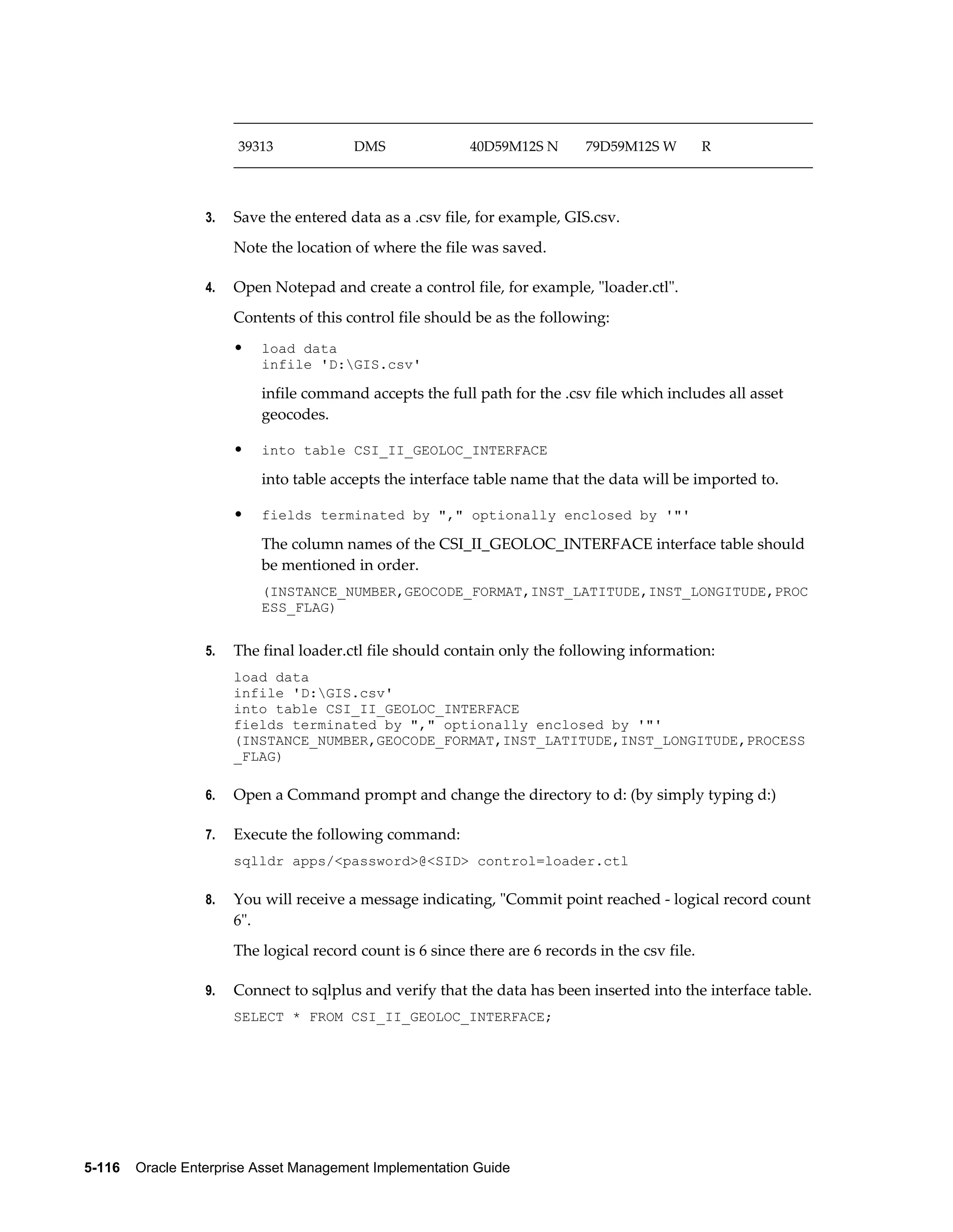 39313

3.

DMS

40D59M12S N

79D59M12S W

R

Save the entered data as a .csv file, for example, GIS.csv.
Note the location of where the file was saved.

4.

Open Notepad and create a control file, for example, "loader.ctl".
Contents of this control file should be as the following:
•

load data
infile 'D:GIS.csv'

infile command accepts the full path for the .csv file which includes all asset
geocodes.
•

into table CSI_II_GEOLOC_INTERFACE

into table accepts the interface table name that the data will be imported to.
•

fields terminated by "," optionally enclosed by '"'

The column names of the CSI_II_GEOLOC_INTERFACE interface table should
be mentioned in order.
(INSTANCE_NUMBER,GEOCODE_FORMAT,INST_LATITUDE,INST_LONGITUDE,PROC
ESS_FLAG)
5.

The final loader.ctl file should contain only the following information:
load data
infile 'D:GIS.csv'
into table CSI_II_GEOLOC_INTERFACE
fields terminated by "," optionally enclosed by '"'
(INSTANCE_NUMBER,GEOCODE_FORMAT,INST_LATITUDE,INST_LONGITUDE,PROCESS
_FLAG)

6.

Open a Command prompt and change the directory to d: (by simply typing d:)

7.

Execute the following command:
sqlldr apps/<password>@<SID> control=loader.ctl

8.

You will receive a message indicating, "Commit point reached - logical record count
6".
The logical record count is 6 since there are 6 records in the csv file.

9.

Connect to sqlplus and verify that the data has been inserted into the interface table.
SELECT * FROM CSI_II_GEOLOC_INTERFACE;

5-116    Oracle Enterprise Asset Management Implementation Guide

 