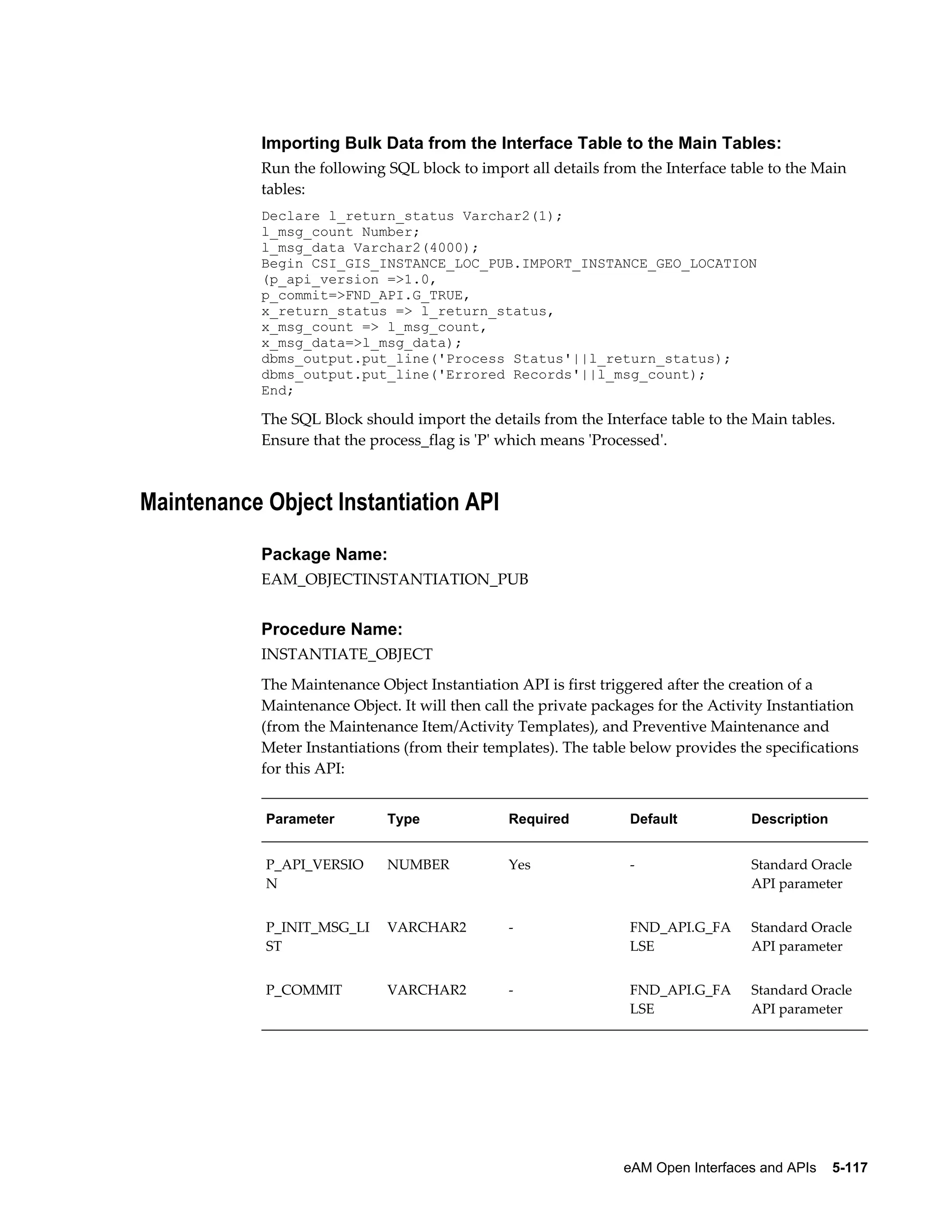 Importing Bulk Data from the Interface Table to the Main Tables:
Run the following SQL block to import all details from the Interface table to the Main
tables:
Declare l_return_status Varchar2(1);
l_msg_count Number;
l_msg_data Varchar2(4000);
Begin CSI_GIS_INSTANCE_LOC_PUB.IMPORT_INSTANCE_GEO_LOCATION
(p_api_version =>1.0,
p_commit=>FND_API.G_TRUE,
x_return_status => l_return_status,
x_msg_count => l_msg_count,
x_msg_data=>l_msg_data);
dbms_output.put_line('Process Status'||l_return_status);
dbms_output.put_line('Errored Records'||l_msg_count);
End;

The SQL Block should import the details from the Interface table to the Main tables.
Ensure that the process_flag is 'P' which means 'Processed'.

Maintenance Object Instantiation API
Package Name:
EAM_OBJECTINSTANTIATION_PUB

Procedure Name:
INSTANTIATE_OBJECT
The Maintenance Object Instantiation API is first triggered after the creation of a
Maintenance Object. It will then call the private packages for the Activity Instantiation
(from the Maintenance Item/Activity Templates), and Preventive Maintenance and
Meter Instantiations (from their templates). The table below provides the specifications
for this API:
Parameter

Type

Required

Default

Description

P_API_VERSIO
N

NUMBER

Yes

-

Standard Oracle
API parameter

P_INIT_MSG_LI
ST

VARCHAR2

-

FND_API.G_FA
LSE

Standard Oracle
API parameter

P_COMMIT

VARCHAR2

-

FND_API.G_FA
LSE

Standard Oracle
API parameter

eAM Open Interfaces and APIs    5-117

 