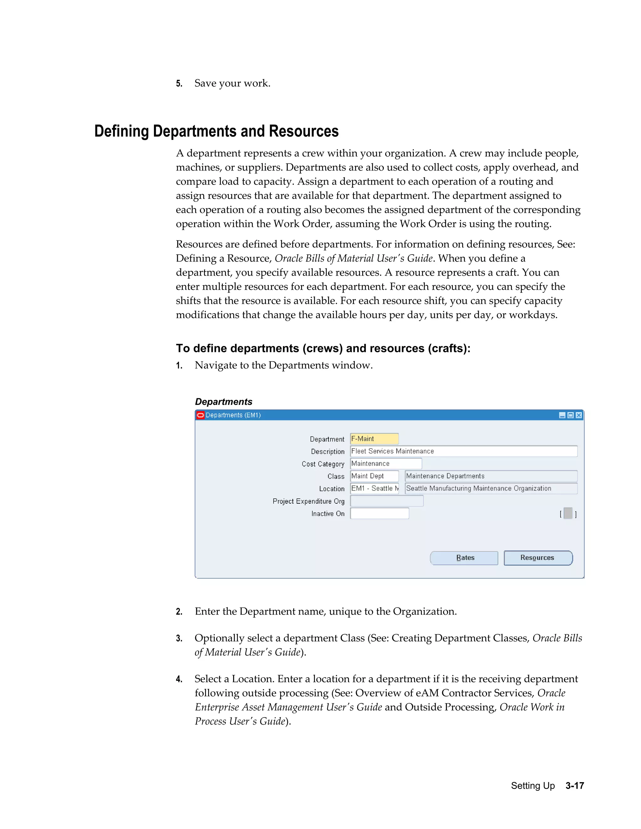 5.

Save your work.

Defining Departments and Resources
A department represents a crew within your organization. A crew may include people,
machines, or suppliers. Departments are also used to collect costs, apply overhead, and
compare load to capacity. Assign a department to each operation of a routing and
assign resources that are available for that department. The department assigned to
each operation of a routing also becomes the assigned department of the corresponding
operation within the Work Order, assuming the Work Order is using the routing.
Resources are defined before departments. For information on defining resources, See:
Defining a Resource, Oracle Bills of Material User's Guide. When you define a
department, you specify available resources. A resource represents a craft. You can
enter multiple resources for each department. For each resource, you can specify the
shifts that the resource is available. For each resource shift, you can specify capacity
modifications that change the available hours per day, units per day, or workdays.

To define departments (crews) and resources (crafts):
1.

Navigate to the Departments window.
Departments

2.

Enter the Department name, unique to the Organization.

3.

Optionally select a department Class (See: Creating Department Classes, Oracle Bills
of Material User's Guide).

4.

Select a Location. Enter a location for a department if it is the receiving department
following outside processing (See: Overview of eAM Contractor Services, Oracle
Enterprise Asset Management User's Guide and Outside Processing, Oracle Work in
Process User's Guide).

Setting Up    3-17

 