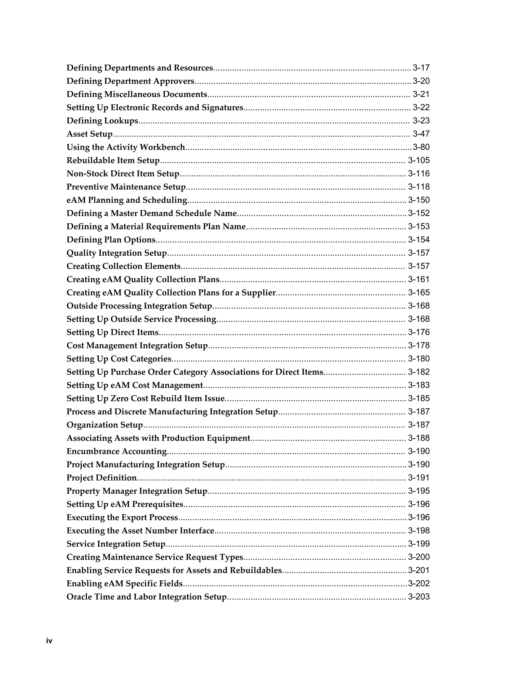 Defining Departments and Resources.................................................................................... 3-17
Defining Department Approvers............................................................................................ 3-20
Defining Miscellaneous Documents...................................................................................... 3-21
Setting Up Electronic Records and Signatures....................................................................... 3-22
Defining Lookups................................................................................................................... 3-23
Asset Setup.............................................................................................................................. 3-47
Using the Activity Workbench................................................................................................3-80
Rebuildable Item Setup........................................................................................................ 3-105
Non-Stock Direct Item Setup................................................................................................ 3-116
Preventive Maintenance Setup............................................................................................. 3-118
eAM Planning and Scheduling............................................................................................. 3-150
Defining a Master Demand Schedule Name........................................................................ 3-152
Defining a Material Requirements Plan Name.................................................................... 3-153
Defining Plan Options.......................................................................................................... 3-154
Quality Integration Setup..................................................................................................... 3-157
Creating Collection Elements............................................................................................... 3-157
Creating eAM Quality Collection Plans............................................................................... 3-161
Creating eAM Quality Collection Plans for a Supplier....................................................... 3-165
Outside Processing Integration Setup.................................................................................. 3-168
Setting Up Outside Service Processing................................................................................ 3-168
Setting Up Direct Items......................................................................................................... 3-176
Cost Management Integration Setup.................................................................................... 3-178
Setting Up Cost Categories................................................................................................... 3-180
Setting Up Purchase Order Category Associations for Direct Items................................... 3-182
Setting Up eAM Cost Management...................................................................................... 3-183
Setting Up Zero Cost Rebuild Item Issue............................................................................. 3-185
Process and Discrete Manufacturing Integration Setup...................................................... 3-187
Organization Setup............................................................................................................... 3-187
Associating Assets with Production Equipment.................................................................. 3-188
Encumbrance Accounting..................................................................................................... 3-190
Project Manufacturing Integration Setup............................................................................. 3-190
Project Definition.................................................................................................................. 3-191
Property Manager Integration Setup.................................................................................... 3-195
Setting Up eAM Prerequisites.............................................................................................. 3-196
Executing the Export Process................................................................................................. 3-196
Executing the Asset Number Interface................................................................................. 3-198
Service Integration Setup...................................................................................................... 3-199
Creating Maintenance Service Request Types..................................................................... 3-200
Enabling Service Requests for Assets and Rebuildables..................................................... 3-201
Enabling eAM Specific Fields...............................................................................................3-202
Oracle Time and Labor Integration Setup............................................................................ 3-203

iv

 