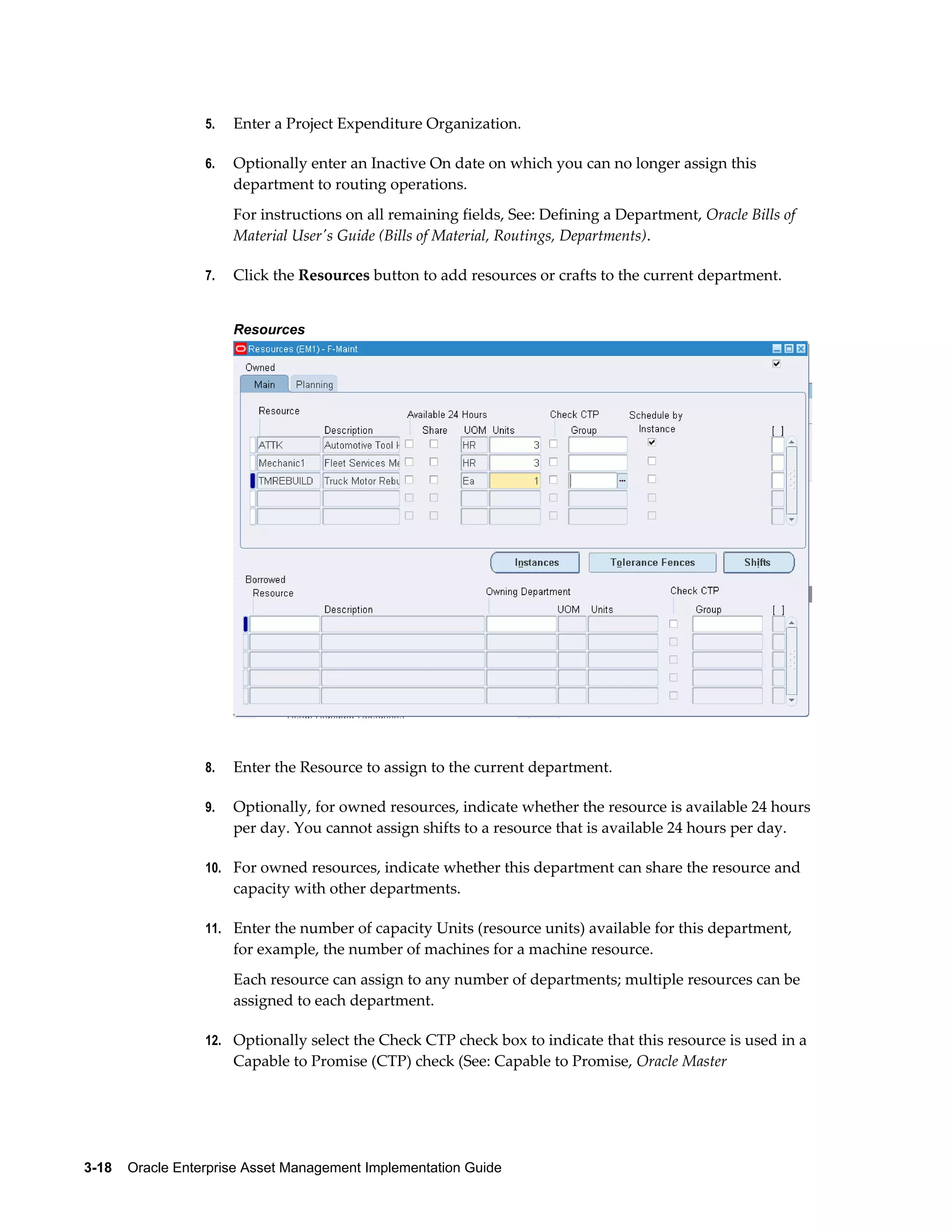 5.

Enter a Project Expenditure Organization.

6.

Optionally enter an Inactive On date on which you can no longer assign this
department to routing operations.
For instructions on all remaining fields, See: Defining a Department, Oracle Bills of
Material User's Guide (Bills of Material, Routings, Departments).

7.

Click the Resources button to add resources or crafts to the current department.
Resources

8.

Enter the Resource to assign to the current department.

9.

Optionally, for owned resources, indicate whether the resource is available 24 hours
per day. You cannot assign shifts to a resource that is available 24 hours per day.

10. For owned resources, indicate whether this department can share the resource and

capacity with other departments.
11. Enter the number of capacity Units (resource units) available for this department,

for example, the number of machines for a machine resource.
Each resource can assign to any number of departments; multiple resources can be
assigned to each department.
12. Optionally select the Check CTP check box to indicate that this resource is used in a

Capable to Promise (CTP) check (See: Capable to Promise, Oracle Master

3-18    Oracle Enterprise Asset Management Implementation Guide

 