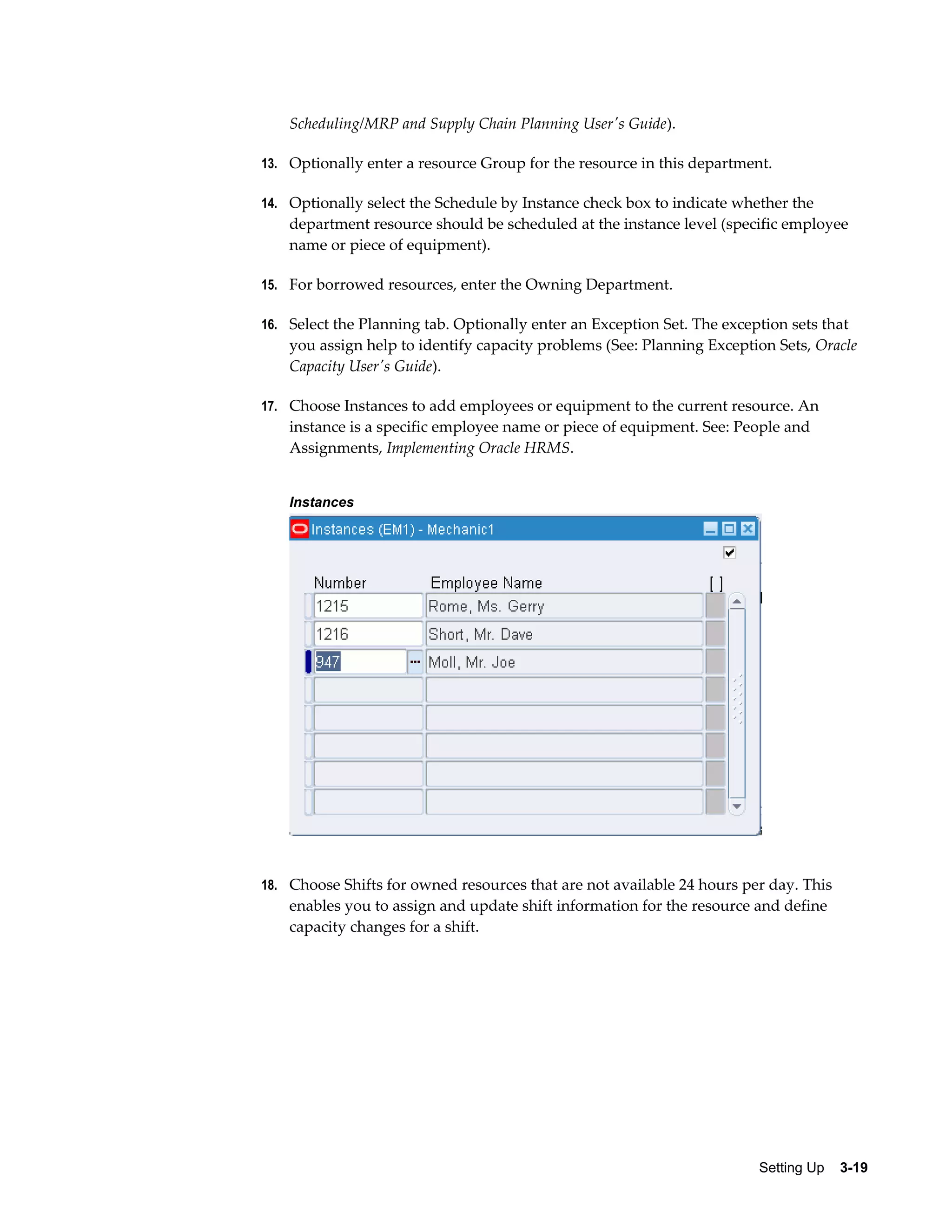 Scheduling/MRP and Supply Chain Planning User's Guide).
13. Optionally enter a resource Group for the resource in this department.
14. Optionally select the Schedule by Instance check box to indicate whether the

department resource should be scheduled at the instance level (specific employee
name or piece of equipment).
15. For borrowed resources, enter the Owning Department.
16. Select the Planning tab. Optionally enter an Exception Set. The exception sets that

you assign help to identify capacity problems (See: Planning Exception Sets, Oracle
Capacity User's Guide).
17. Choose Instances to add employees or equipment to the current resource. An

instance is a specific employee name or piece of equipment. See: People and
Assignments, Implementing Oracle HRMS.
Instances

18. Choose Shifts for owned resources that are not available 24 hours per day. This

enables you to assign and update shift information for the resource and define
capacity changes for a shift.

Setting Up    3-19

 