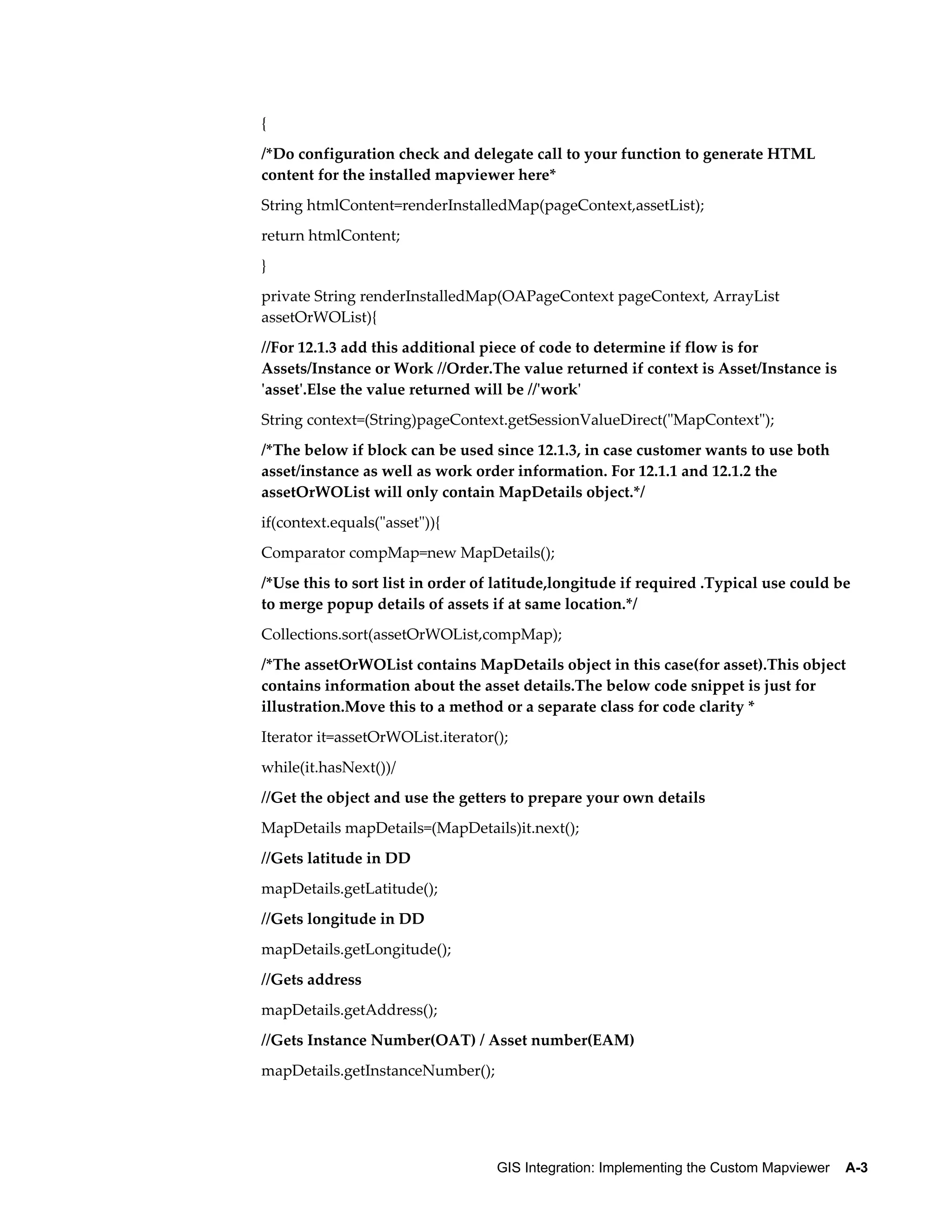 {
/*Do configuration check and delegate call to your function to generate HTML
content for the installed mapviewer here*
String htmlContent=renderInstalledMap(pageContext,assetList);
return htmlContent;
}
private String renderInstalledMap(OAPageContext pageContext, ArrayList
assetOrWOList){
//For 12.1.3 add this additional piece of code to determine if flow is for
Assets/Instance or Work //Order.The value returned if context is Asset/Instance is
'asset'.Else the value returned will be //'work'
String context=(String)pageContext.getSessionValueDirect("MapContext");
/*The below if block can be used since 12.1.3, in case customer wants to use both
asset/instance as well as work order information. For 12.1.1 and 12.1.2 the
assetOrWOList will only contain MapDetails object.*/
if(context.equals("asset")){
Comparator compMap=new MapDetails();
/*Use this to sort list in order of latitude,longitude if required .Typical use could be
to merge popup details of assets if at same location.*/
Collections.sort(assetOrWOList,compMap);
/*The assetOrWOList contains MapDetails object in this case(for asset).This object
contains information about the asset details.The below code snippet is just for
illustration.Move this to a method or a separate class for code clarity *
Iterator it=assetOrWOList.iterator();
while(it.hasNext())/
//Get the object and use the getters to prepare your own details
MapDetails mapDetails=(MapDetails)it.next();
//Gets latitude in DD
mapDetails.getLatitude();
//Gets longitude in DD
mapDetails.getLongitude();
//Gets address
mapDetails.getAddress();
//Gets Instance Number(OAT) / Asset number(EAM)
mapDetails.getInstanceNumber();

GIS Integration: Implementing the Custom Mapviewer    A-3

 