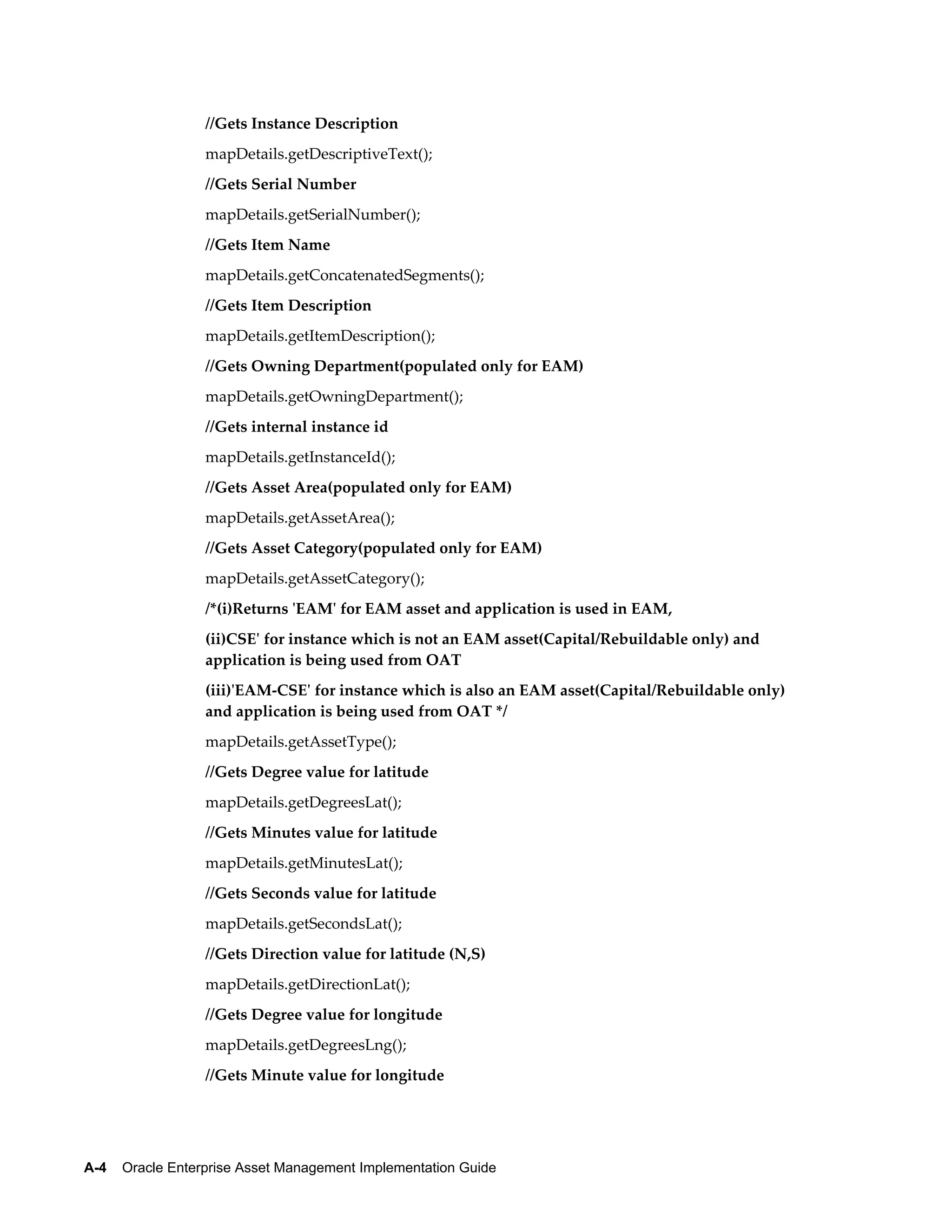 //Gets Instance Description
mapDetails.getDescriptiveText();
//Gets Serial Number
mapDetails.getSerialNumber();
//Gets Item Name
mapDetails.getConcatenatedSegments();
//Gets Item Description
mapDetails.getItemDescription();
//Gets Owning Department(populated only for EAM)
mapDetails.getOwningDepartment();
//Gets internal instance id
mapDetails.getInstanceId();
//Gets Asset Area(populated only for EAM)
mapDetails.getAssetArea();
//Gets Asset Category(populated only for EAM)
mapDetails.getAssetCategory();
/*(i)Returns 'EAM' for EAM asset and application is used in EAM,
(ii)CSE' for instance which is not an EAM asset(Capital/Rebuildable only) and
application is being used from OAT
(iii)'EAM-CSE' for instance which is also an EAM asset(Capital/Rebuildable only)
and application is being used from OAT */
mapDetails.getAssetType();
//Gets Degree value for latitude
mapDetails.getDegreesLat();
//Gets Minutes value for latitude
mapDetails.getMinutesLat();
//Gets Seconds value for latitude
mapDetails.getSecondsLat();
//Gets Direction value for latitude (N,S)
mapDetails.getDirectionLat();
//Gets Degree value for longitude
mapDetails.getDegreesLng();
//Gets Minute value for longitude

A-4    Oracle Enterprise Asset Management Implementation Guide

 