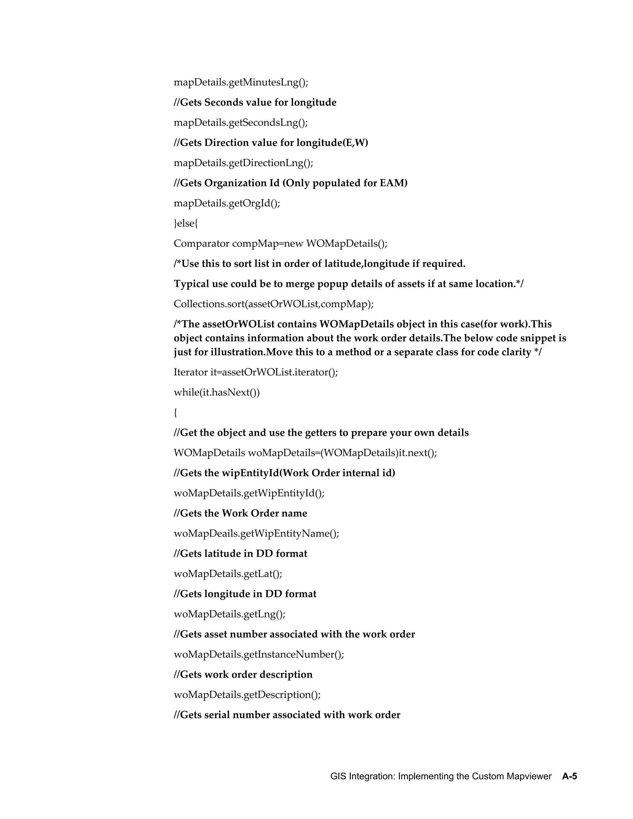 mapDetails.getMinutesLng();
//Gets Seconds value for longitude
mapDetails.getSecondsLng();
//Gets Direction value for longitude(E,W)
mapDetails.getDirectionLng();
//Gets Organization Id (Only populated for EAM)
mapDetails.getOrgId();
}else{
Comparator compMap=new WOMapDetails();
/*Use this to sort list in order of latitude,longitude if required.
Typical use could be to merge popup details of assets if at same location.*/
Collections.sort(assetOrWOList,compMap);
/*The assetOrWOList contains WOMapDetails object in this case(for work).This
object contains information about the work order details.The below code snippet is
just for illustration.Move this to a method or a separate class for code clarity */
Iterator it=assetOrWOList.iterator();
while(it.hasNext())
{
//Get the object and use the getters to prepare your own details
WOMapDetails woMapDetails=(WOMapDetails)it.next();
//Gets the wipEntityId(Work Order internal id)
woMapDetails.getWipEntityId();
//Gets the Work Order name
woMapDeails.getWipEntityName();
//Gets latitude in DD format
woMapDetails.getLat();
//Gets longitude in DD format
woMapDetails.getLng();
//Gets asset number associated with the work order
woMapDetails.getInstanceNumber();
//Gets work order description
woMapDetails.getDescription();
//Gets serial number associated with work order

GIS Integration: Implementing the Custom Mapviewer    A-5

 