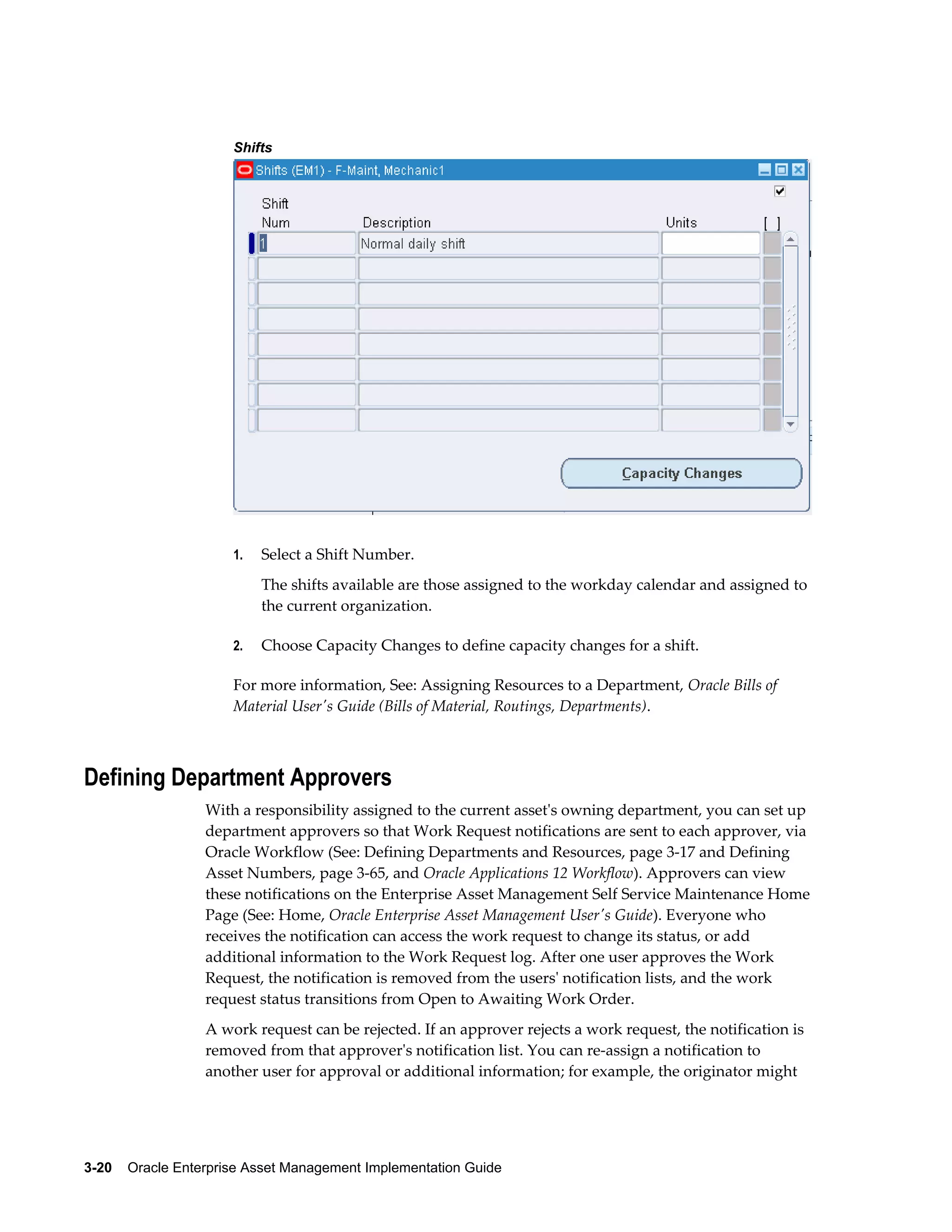 Shifts

1.

Select a Shift Number.
The shifts available are those assigned to the workday calendar and assigned to
the current organization.

2.

Choose Capacity Changes to define capacity changes for a shift.

For more information, See: Assigning Resources to a Department, Oracle Bills of
Material User's Guide (Bills of Material, Routings, Departments).

Defining Department Approvers
With a responsibility assigned to the current asset's owning department, you can set up
department approvers so that Work Request notifications are sent to each approver, via
Oracle Workflow (See: Defining Departments and Resources, page 3-17 and Defining
Asset Numbers, page 3-65, and Oracle Applications 12 Workflow). Approvers can view
these notifications on the Enterprise Asset Management Self Service Maintenance Home
Page (See: Home, Oracle Enterprise Asset Management User's Guide). Everyone who
receives the notification can access the work request to change its status, or add
additional information to the Work Request log. After one user approves the Work
Request, the notification is removed from the users' notification lists, and the work
request status transitions from Open to Awaiting Work Order.
A work request can be rejected. If an approver rejects a work request, the notification is
removed from that approver's notification list. You can re-assign a notification to
another user for approval or additional information; for example, the originator might

3-20    Oracle Enterprise Asset Management Implementation Guide

 