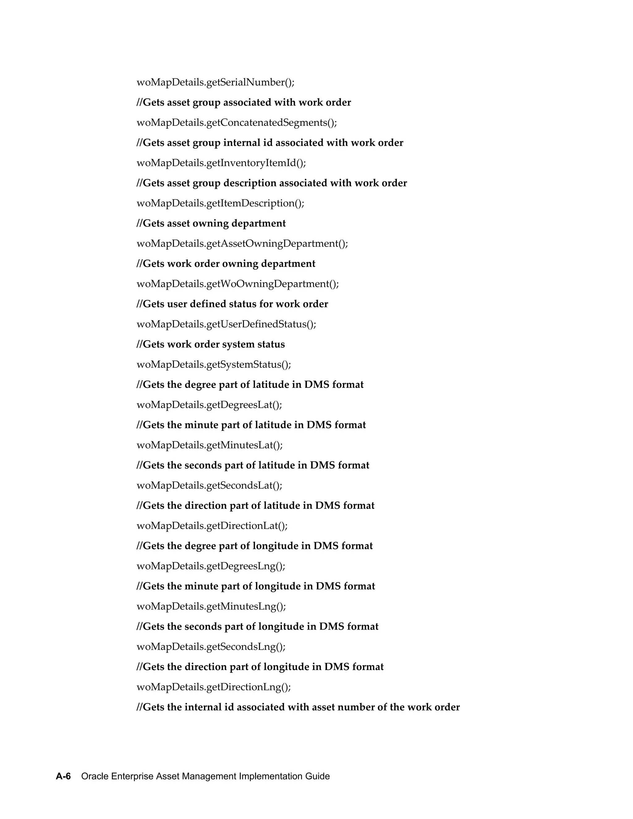 woMapDetails.getSerialNumber();
//Gets asset group associated with work order
woMapDetails.getConcatenatedSegments();
//Gets asset group internal id associated with work order
woMapDetails.getInventoryItemId();
//Gets asset group description associated with work order
woMapDetails.getItemDescription();
//Gets asset owning department
woMapDetails.getAssetOwningDepartment();
//Gets work order owning department
woMapDetails.getWoOwningDepartment();
//Gets user defined status for work order
woMapDetails.getUserDefinedStatus();
//Gets work order system status
woMapDetails.getSystemStatus();
//Gets the degree part of latitude in DMS format
woMapDetails.getDegreesLat();
//Gets the minute part of latitude in DMS format
woMapDetails.getMinutesLat();
//Gets the seconds part of latitude in DMS format
woMapDetails.getSecondsLat();
//Gets the direction part of latitude in DMS format
woMapDetails.getDirectionLat();
//Gets the degree part of longitude in DMS format
woMapDetails.getDegreesLng();
//Gets the minute part of longitude in DMS format
woMapDetails.getMinutesLng();
//Gets the seconds part of longitude in DMS format
woMapDetails.getSecondsLng();
//Gets the direction part of longitude in DMS format
woMapDetails.getDirectionLng();
//Gets the internal id associated with asset number of the work order

A-6    Oracle Enterprise Asset Management Implementation Guide

 