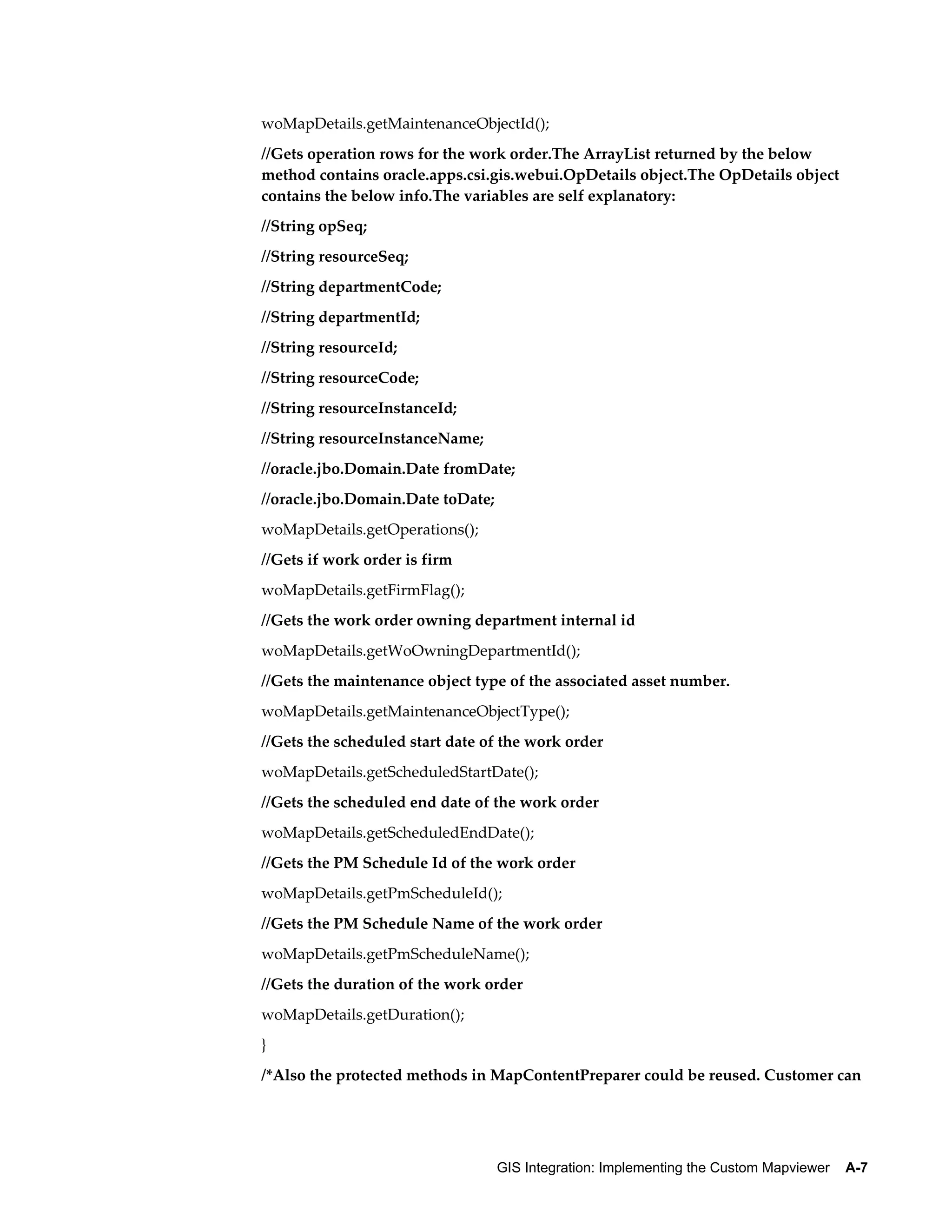 woMapDetails.getMaintenanceObjectId();
//Gets operation rows for the work order.The ArrayList returned by the below
method contains oracle.apps.csi.gis.webui.OpDetails object.The OpDetails object
contains the below info.The variables are self explanatory:
//String opSeq;
//String resourceSeq;
//String departmentCode;
//String departmentId;
//String resourceId;
//String resourceCode;
//String resourceInstanceId;
//String resourceInstanceName;
//oracle.jbo.Domain.Date fromDate;
//oracle.jbo.Domain.Date toDate;
woMapDetails.getOperations();
//Gets if work order is firm
woMapDetails.getFirmFlag();
//Gets the work order owning department internal id
woMapDetails.getWoOwningDepartmentId();
//Gets the maintenance object type of the associated asset number.
woMapDetails.getMaintenanceObjectType();
//Gets the scheduled start date of the work order
woMapDetails.getScheduledStartDate();
//Gets the scheduled end date of the work order
woMapDetails.getScheduledEndDate();
//Gets the PM Schedule Id of the work order
woMapDetails.getPmScheduleId();
//Gets the PM Schedule Name of the work order
woMapDetails.getPmScheduleName();
//Gets the duration of the work order
woMapDetails.getDuration();
}
/*Also the protected methods in MapContentPreparer could be reused. Customer can

GIS Integration: Implementing the Custom Mapviewer    A-7

 