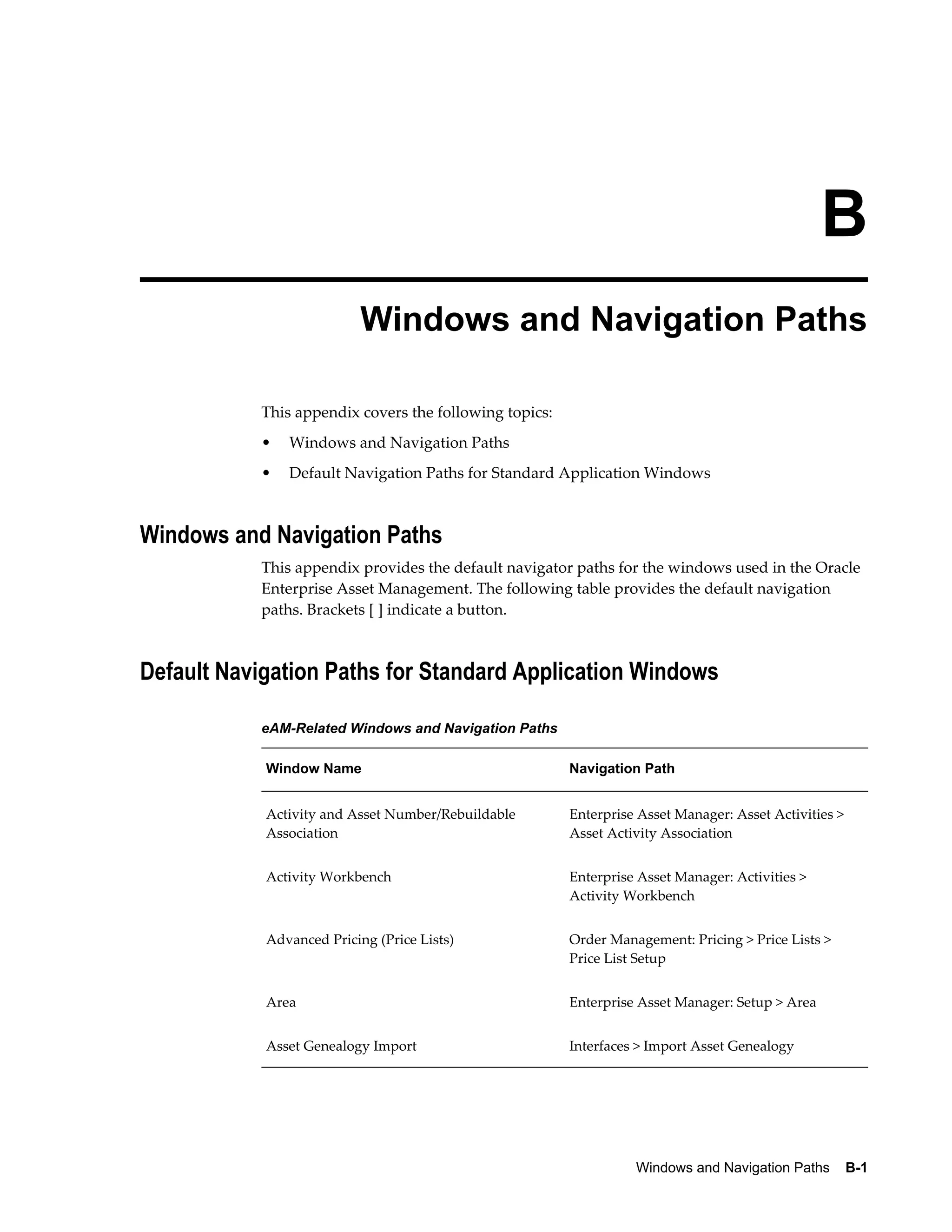 B
Windows and Navigation Paths
This appendix covers the following topics:
•

Windows and Navigation Paths

•

Default Navigation Paths for Standard Application Windows

Windows and Navigation Paths
This appendix provides the default navigator paths for the windows used in the Oracle
Enterprise Asset Management. The following table provides the default navigation
paths. Brackets [ ] indicate a button.

Default Navigation Paths for Standard Application Windows
eAM-Related Windows and Navigation Paths
Window Name

Navigation Path

Activity and Asset Number/Rebuildable
Association

Enterprise Asset Manager: Asset Activities >
Asset Activity Association

Activity Workbench

Enterprise Asset Manager: Activities >
Activity Workbench

Advanced Pricing (Price Lists)

Order Management: Pricing > Price Lists >
Price List Setup

Area

Enterprise Asset Manager: Setup > Area

Asset Genealogy Import

Interfaces > Import Asset Genealogy

Windows and Navigation Paths    B-1

 
