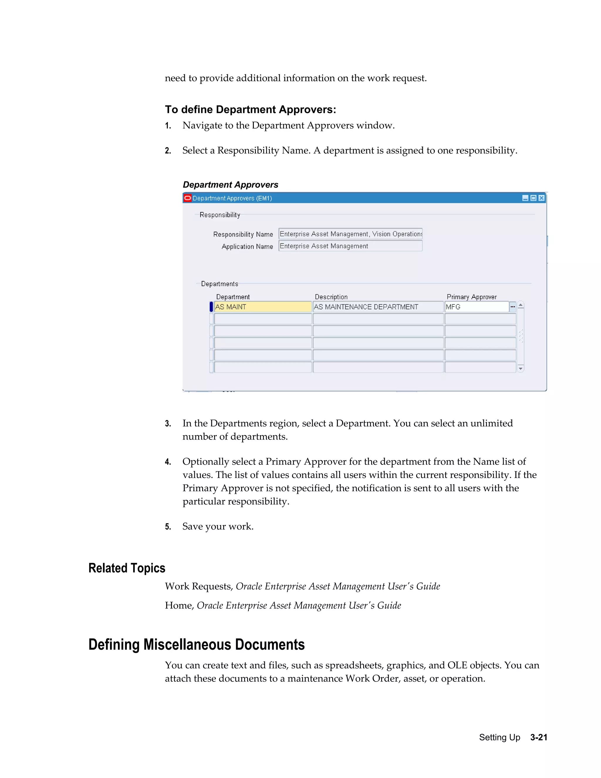 need to provide additional information on the work request.

To define Department Approvers:
1.

Navigate to the Department Approvers window.

2.

Select a Responsibility Name. A department is assigned to one responsibility.
Department Approvers

3.

In the Departments region, select a Department. You can select an unlimited
number of departments.

4.

Optionally select a Primary Approver for the department from the Name list of
values. The list of values contains all users within the current responsibility. If the
Primary Approver is not specified, the notification is sent to all users with the
particular responsibility.

5.

Save your work.

Related Topics
Work Requests, Oracle Enterprise Asset Management User's Guide
Home, Oracle Enterprise Asset Management User's Guide

Defining Miscellaneous Documents
You can create text and files, such as spreadsheets, graphics, and OLE objects. You can
attach these documents to a maintenance Work Order, asset, or operation.

Setting Up    3-21

 