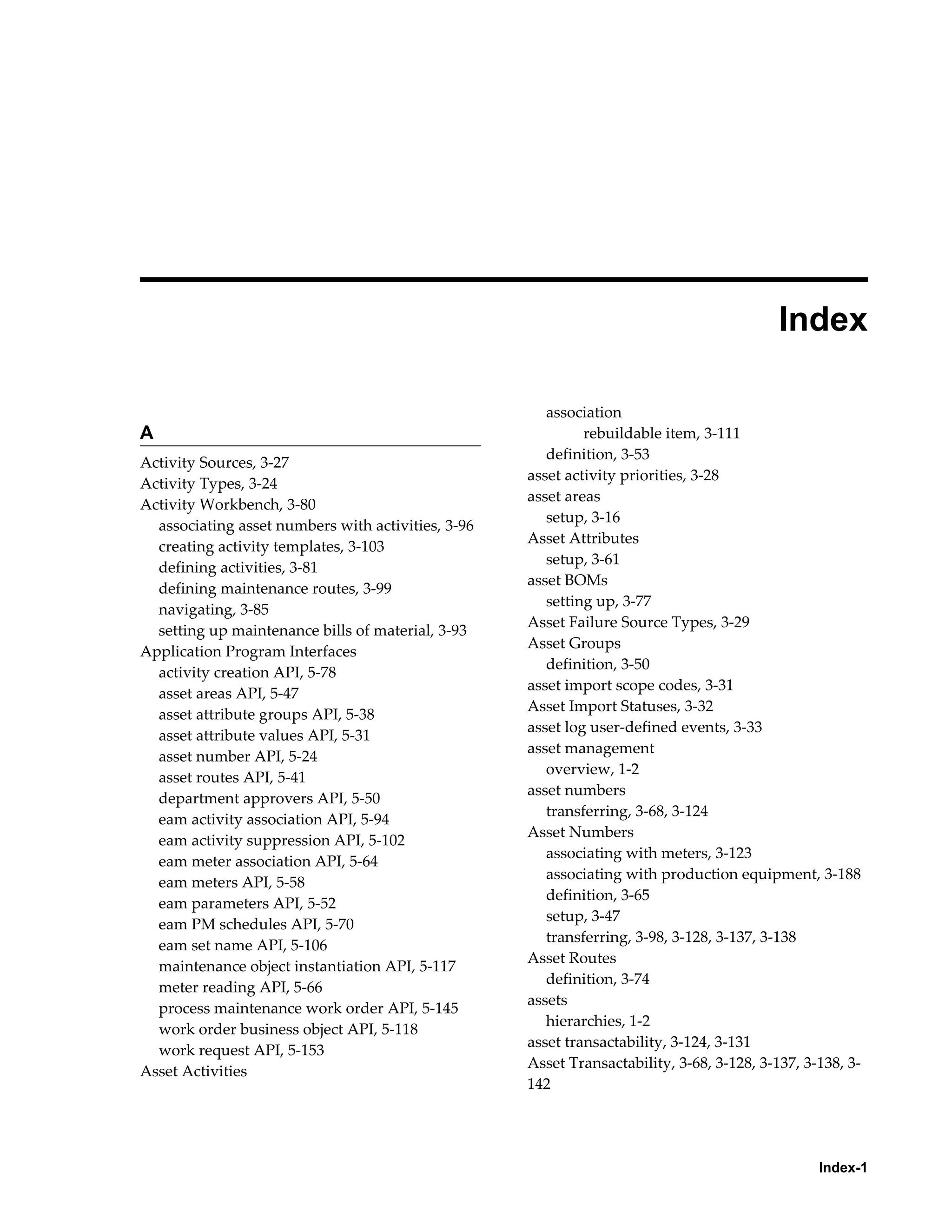 
Index
A
Activity Sources, 3-27
Activity Types, 3-24
Activity Workbench, 3-80
associating asset numbers with activities, 3-96
creating activity templates, 3-103
defining activities, 3-81
defining maintenance routes, 3-99
navigating, 3-85
setting up maintenance bills of material, 3-93
Application Program Interfaces
activity creation API, 5-78
asset areas API, 5-47
asset attribute groups API, 5-38
asset attribute values API, 5-31
asset number API, 5-24
asset routes API, 5-41
department approvers API, 5-50
eam activity association API, 5-94
eam activity suppression API, 5-102
eam meter association API, 5-64
eam meters API, 5-58
eam parameters API, 5-52
eam PM schedules API, 5-70
eam set name API, 5-106
maintenance object instantiation API, 5-117
meter reading API, 5-66
process maintenance work order API, 5-145
work order business object API, 5-118
work request API, 5-153
Asset Activities

association
rebuildable item, 3-111
definition, 3-53
asset activity priorities, 3-28
asset areas
setup, 3-16
Asset Attributes
setup, 3-61
asset BOMs
setting up, 3-77
Asset Failure Source Types, 3-29
Asset Groups
definition, 3-50
asset import scope codes, 3-31
Asset Import Statuses, 3-32
asset log user-defined events, 3-33
asset management
overview, 1-2
asset numbers
transferring, 3-68, 3-124
Asset Numbers
associating with meters, 3-123
associating with production equipment, 3-188
definition, 3-65
setup, 3-47
transferring, 3-98, 3-128, 3-137, 3-138
Asset Routes
definition, 3-74
assets
hierarchies, 1-2
asset transactability, 3-124, 3-131
Asset Transactability, 3-68, 3-128, 3-137, 3-138, 3142

Index-1

 