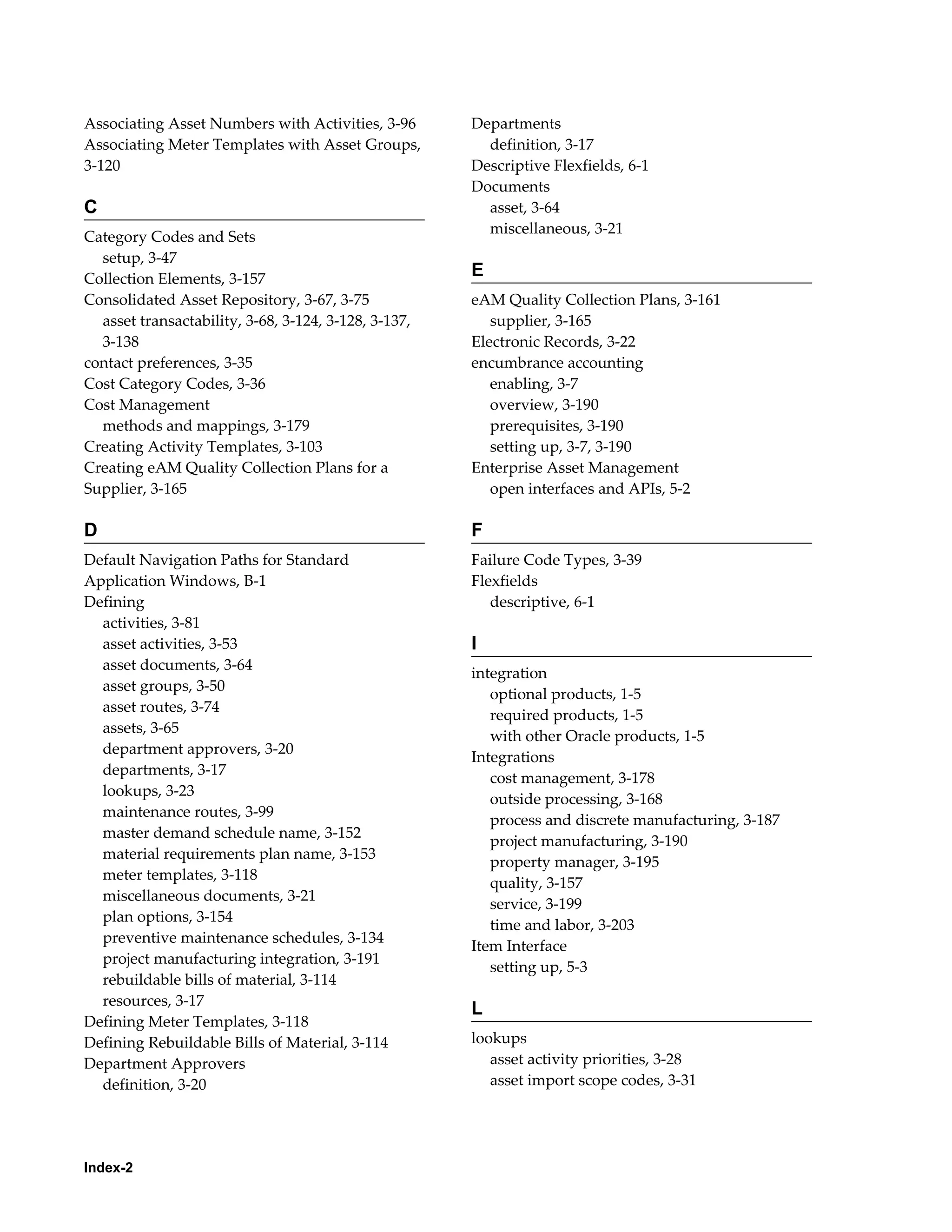 Associating Asset Numbers with Activities, 3-96
Associating Meter Templates with Asset Groups,
3-120

C
Category Codes and Sets
setup, 3-47
Collection Elements, 3-157
Consolidated Asset Repository, 3-67, 3-75
asset transactability, 3-68, 3-124, 3-128, 3-137,
3-138
contact preferences, 3-35
Cost Category Codes, 3-36
Cost Management
methods and mappings, 3-179
Creating Activity Templates, 3-103
Creating eAM Quality Collection Plans for a
Supplier, 3-165

Departments
definition, 3-17
Descriptive Flexfields, 6-1
Documents
asset, 3-64
miscellaneous, 3-21

E
eAM Quality Collection Plans, 3-161
supplier, 3-165
Electronic Records, 3-22
encumbrance accounting
enabling, 3-7
overview, 3-190
prerequisites, 3-190
setting up, 3-7, 3-190
Enterprise Asset Management
open interfaces and APIs, 5-2

D

F

Default Navigation Paths for Standard
Application Windows, B-1
Defining
activities, 3-81
asset activities, 3-53
asset documents, 3-64
asset groups, 3-50
asset routes, 3-74
assets, 3-65
department approvers, 3-20
departments, 3-17
lookups, 3-23
maintenance routes, 3-99
master demand schedule name, 3-152
material requirements plan name, 3-153
meter templates, 3-118
miscellaneous documents, 3-21
plan options, 3-154
preventive maintenance schedules, 3-134
project manufacturing integration, 3-191
rebuildable bills of material, 3-114
resources, 3-17
Defining Meter Templates, 3-118
Defining Rebuildable Bills of Material, 3-114
Department Approvers
definition, 3-20

Failure Code Types, 3-39
Flexfields
descriptive, 6-1

Index-2

I
integration
optional products, 1-5
required products, 1-5
with other Oracle products, 1-5
Integrations
cost management, 3-178
outside processing, 3-168
process and discrete manufacturing, 3-187
project manufacturing, 3-190
property manager, 3-195
quality, 3-157
service, 3-199
time and labor, 3-203
Item Interface
setting up, 5-3

L
lookups
asset activity priorities, 3-28
asset import scope codes, 3-31

 