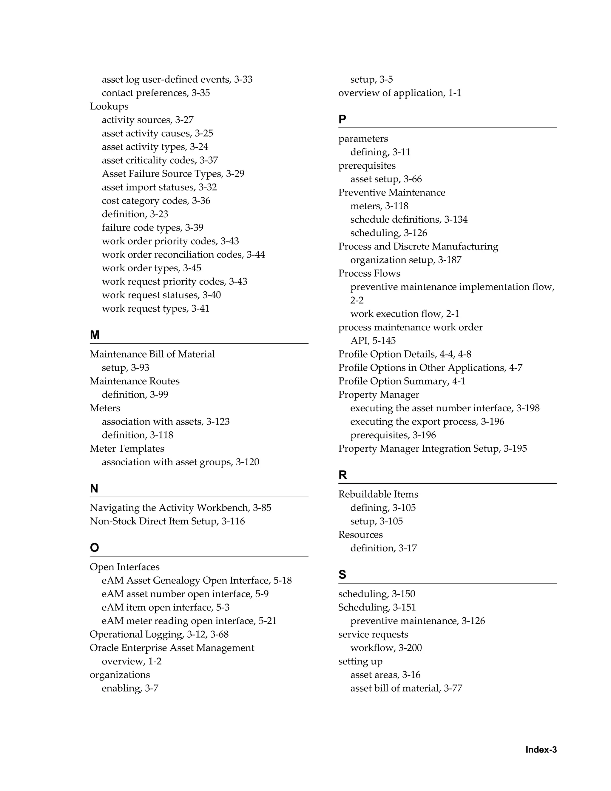 asset log user-defined events, 3-33
contact preferences, 3-35
Lookups
activity sources, 3-27
asset activity causes, 3-25
asset activity types, 3-24
asset criticality codes, 3-37
Asset Failure Source Types, 3-29
asset import statuses, 3-32
cost category codes, 3-36
definition, 3-23
failure code types, 3-39
work order priority codes, 3-43
work order reconciliation codes, 3-44
work order types, 3-45
work request priority codes, 3-43
work request statuses, 3-40
work request types, 3-41

M
Maintenance Bill of Material
setup, 3-93
Maintenance Routes
definition, 3-99
Meters
association with assets, 3-123
definition, 3-118
Meter Templates
association with asset groups, 3-120

setup, 3-5
overview of application, 1-1

P
parameters
defining, 3-11
prerequisites
asset setup, 3-66
Preventive Maintenance
meters, 3-118
schedule definitions, 3-134
scheduling, 3-126
Process and Discrete Manufacturing
organization setup, 3-187
Process Flows
preventive maintenance implementation flow,
2-2
work execution flow, 2-1
process maintenance work order
API, 5-145
Profile Option Details, 4-4, 4-8
Profile Options in Other Applications, 4-7
Profile Option Summary, 4-1
Property Manager
executing the asset number interface, 3-198
executing the export process, 3-196
prerequisites, 3-196
Property Manager Integration Setup, 3-195

R
N
Navigating the Activity Workbench, 3-85
Non-Stock Direct Item Setup, 3-116

O
Open Interfaces
eAM Asset Genealogy Open Interface, 5-18
eAM asset number open interface, 5-9
eAM item open interface, 5-3
eAM meter reading open interface, 5-21
Operational Logging, 3-12, 3-68
Oracle Enterprise Asset Management
overview, 1-2
organizations
enabling, 3-7

Rebuildable Items
defining, 3-105
setup, 3-105
Resources
definition, 3-17

S
scheduling, 3-150
Scheduling, 3-151
preventive maintenance, 3-126
service requests
workflow, 3-200
setting up
asset areas, 3-16
asset bill of material, 3-77

Index-3

 