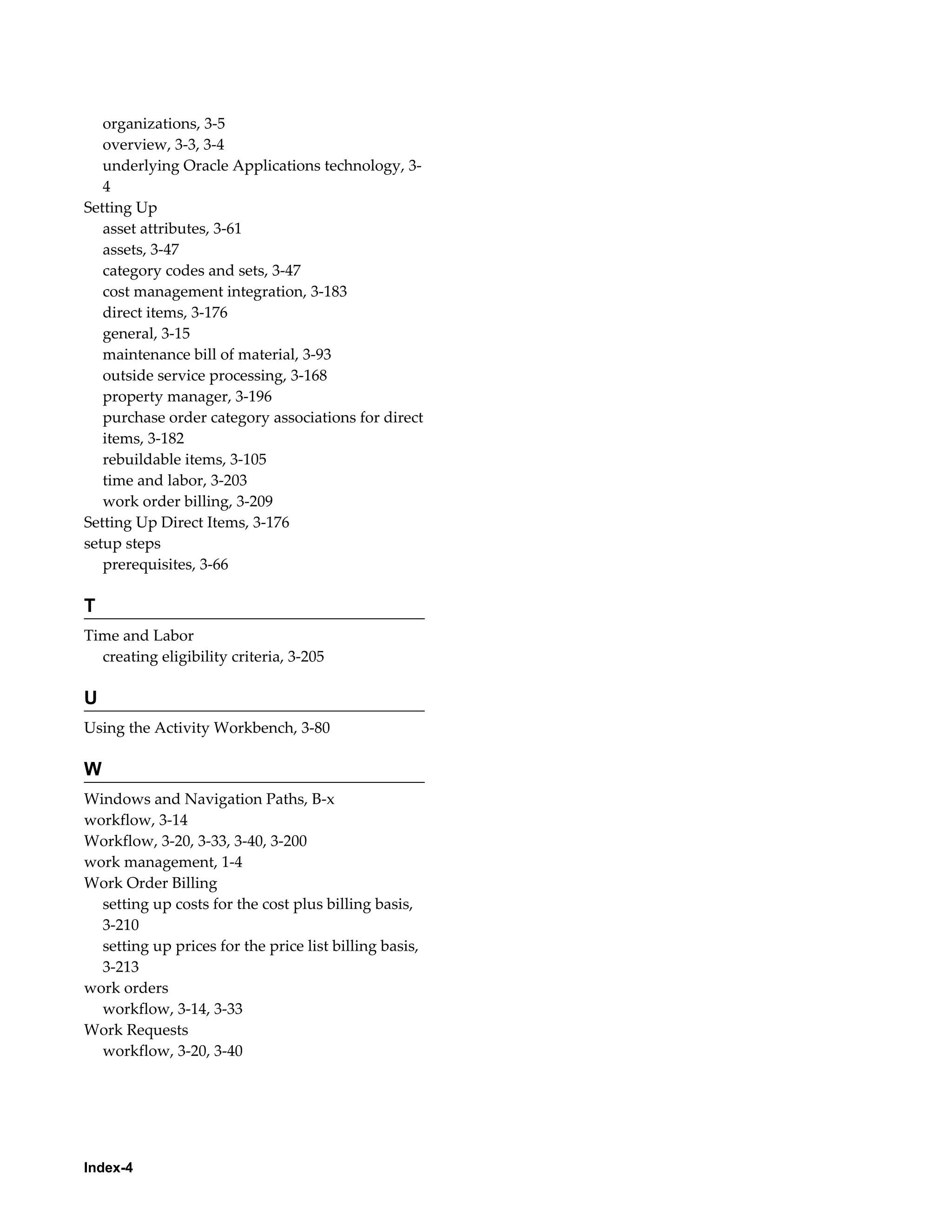 organizations, 3-5
overview, 3-3, 3-4
underlying Oracle Applications technology, 34
Setting Up
asset attributes, 3-61
assets, 3-47
category codes and sets, 3-47
cost management integration, 3-183
direct items, 3-176
general, 3-15
maintenance bill of material, 3-93
outside service processing, 3-168
property manager, 3-196
purchase order category associations for direct
items, 3-182
rebuildable items, 3-105
time and labor, 3-203
work order billing, 3-209
Setting Up Direct Items, 3-176
setup steps
prerequisites, 3-66

T
Time and Labor
creating eligibility criteria, 3-205

U
Using the Activity Workbench, 3-80

W
Windows and Navigation Paths, B-x
workflow, 3-14
Workflow, 3-20, 3-33, 3-40, 3-200
work management, 1-4
Work Order Billing
setting up costs for the cost plus billing basis,
3-210
setting up prices for the price list billing basis,
3-213
work orders
workflow, 3-14, 3-33
Work Requests
workflow, 3-20, 3-40

Index-4

 
