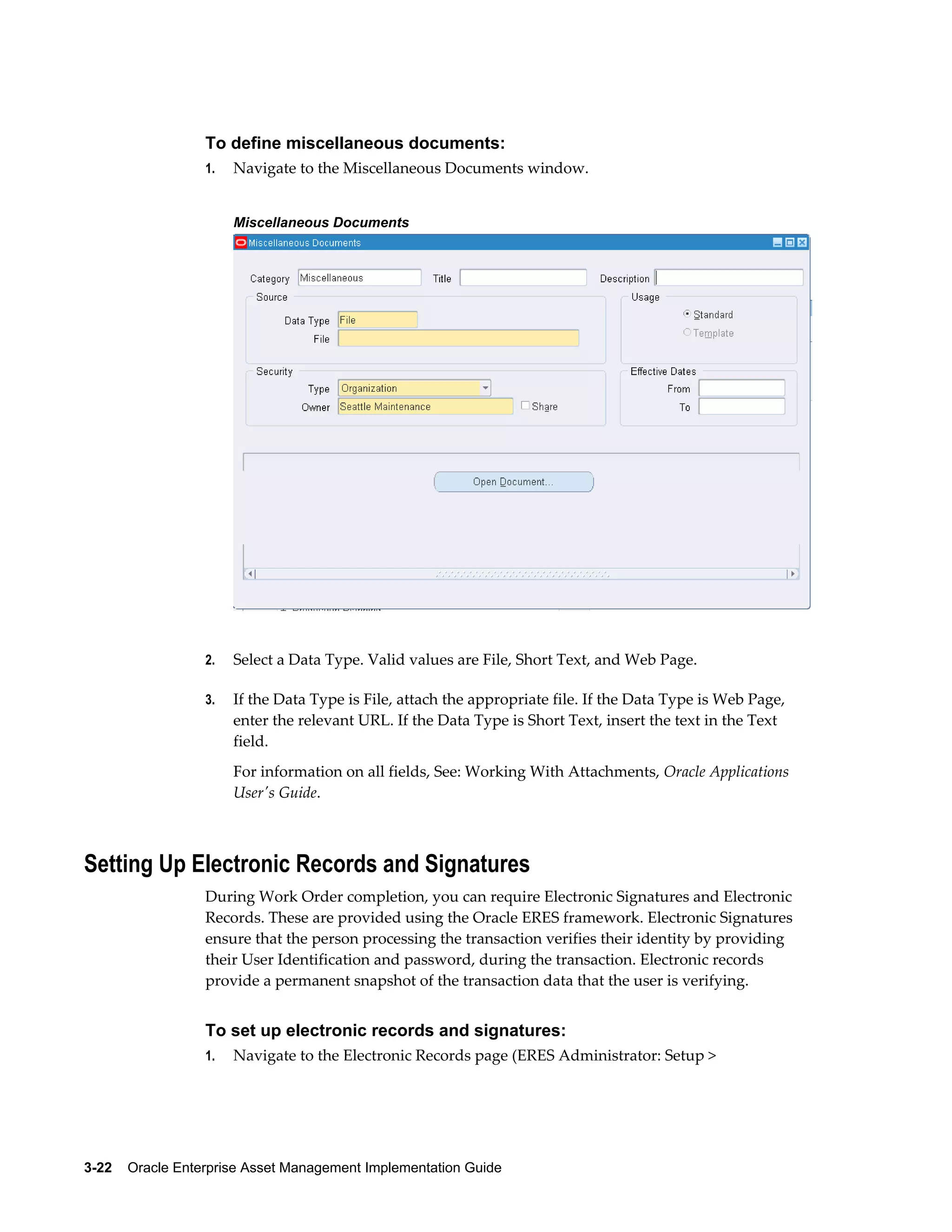 To define miscellaneous documents:
1.

Navigate to the Miscellaneous Documents window.
Miscellaneous Documents

2.

Select a Data Type. Valid values are File, Short Text, and Web Page.

3.

If the Data Type is File, attach the appropriate file. If the Data Type is Web Page,
enter the relevant URL. If the Data Type is Short Text, insert the text in the Text
field.
For information on all fields, See: Working With Attachments, Oracle Applications
User's Guide.

Setting Up Electronic Records and Signatures
During Work Order completion, you can require Electronic Signatures and Electronic
Records. These are provided using the Oracle ERES framework. Electronic Signatures
ensure that the person processing the transaction verifies their identity by providing
their User Identification and password, during the transaction. Electronic records
provide a permanent snapshot of the transaction data that the user is verifying.

To set up electronic records and signatures:
1.

Navigate to the Electronic Records page (ERES Administrator: Setup >

3-22    Oracle Enterprise Asset Management Implementation Guide

 