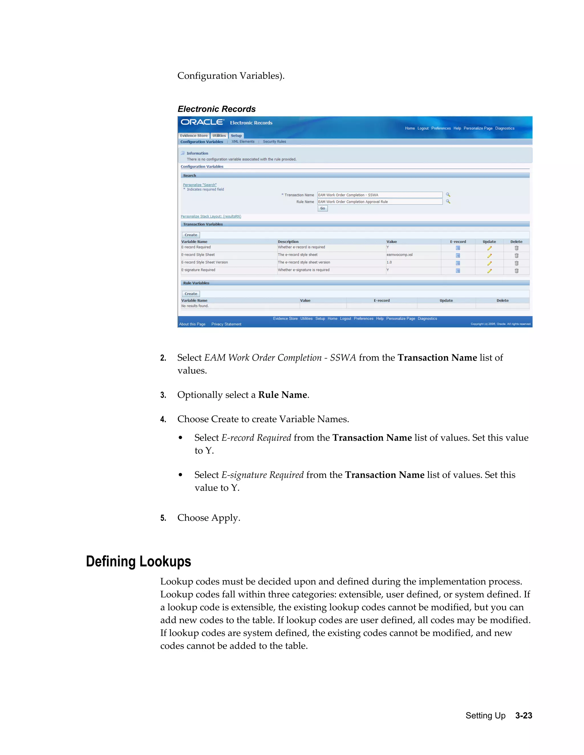 Configuration Variables).
Electronic Records

2.

Select EAM Work Order Completion - SSWA from the Transaction Name list of
values.

3.

Optionally select a Rule Name.

4.

Choose Create to create Variable Names.
•

•

5.

Select E-record Required from the Transaction Name list of values. Set this value
to Y.
Select E-signature Required from the Transaction Name list of values. Set this
value to Y.

Choose Apply.

Defining Lookups
Lookup codes must be decided upon and defined during the implementation process.
Lookup codes fall within three categories: extensible, user defined, or system defined. If
a lookup code is extensible, the existing lookup codes cannot be modified, but you can
add new codes to the table. If lookup codes are user defined, all codes may be modified.
If lookup codes are system defined, the existing codes cannot be modified, and new
codes cannot be added to the table.

Setting Up    3-23

 