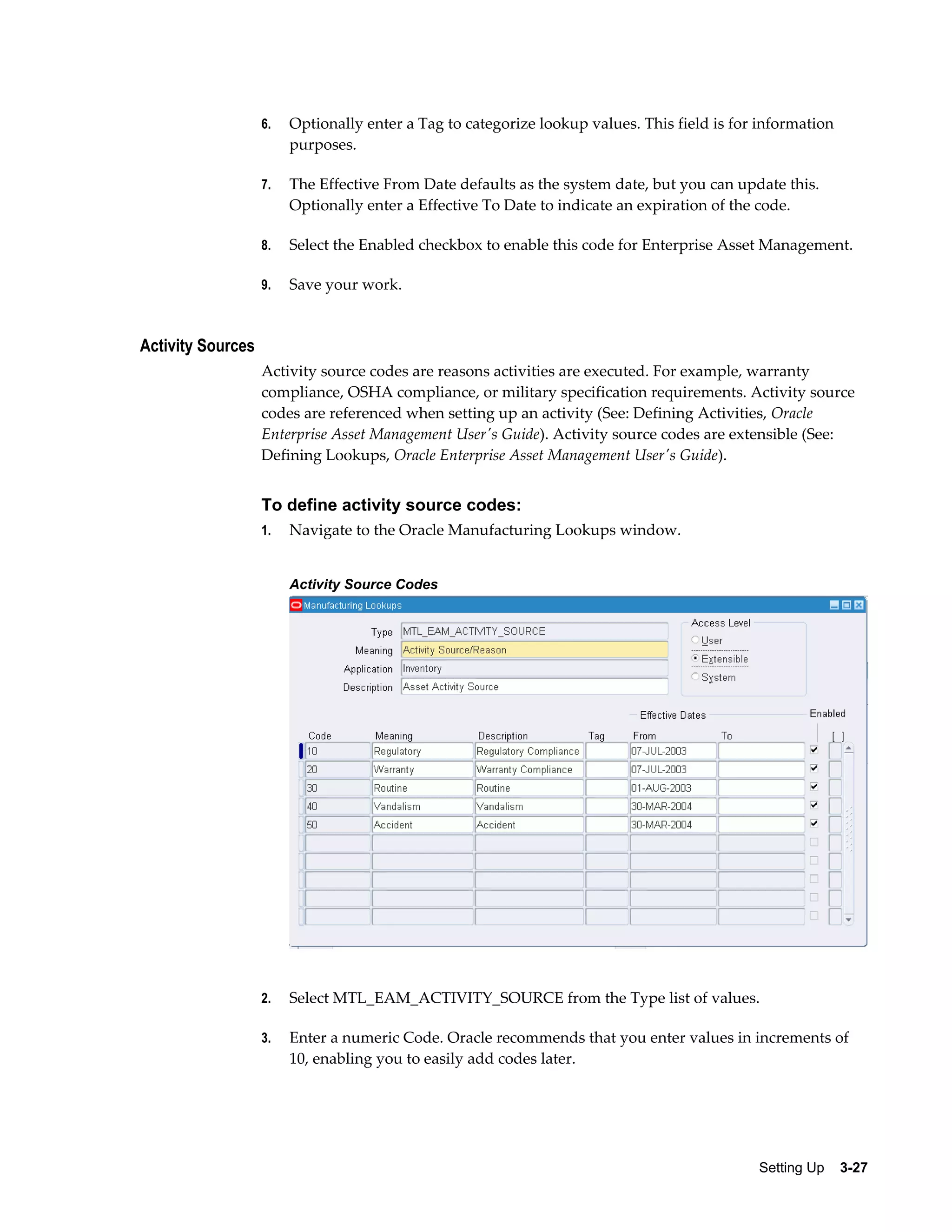 6.

Optionally enter a Tag to categorize lookup values. This field is for information
purposes.

7.

The Effective From Date defaults as the system date, but you can update this.
Optionally enter a Effective To Date to indicate an expiration of the code.

8.

Select the Enabled checkbox to enable this code for Enterprise Asset Management.

9.

Save your work.

Activity Sources
Activity source codes are reasons activities are executed. For example, warranty
compliance, OSHA compliance, or military specification requirements. Activity source
codes are referenced when setting up an activity (See: Defining Activities, Oracle
Enterprise Asset Management User's Guide). Activity source codes are extensible (See:
Defining Lookups, Oracle Enterprise Asset Management User's Guide).

To define activity source codes:
1.

Navigate to the Oracle Manufacturing Lookups window.
Activity Source Codes

2.

Select MTL_EAM_ACTIVITY_SOURCE from the Type list of values.

3.

Enter a numeric Code. Oracle recommends that you enter values in increments of
10, enabling you to easily add codes later.

Setting Up    3-27

 