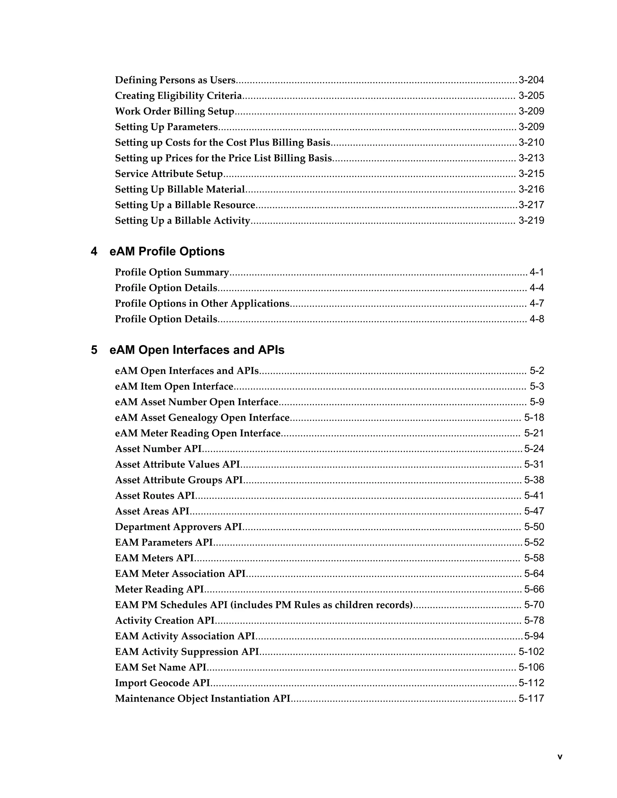 Defining Persons as Users.....................................................................................................3-204
Creating Eligibility Criteria.................................................................................................. 3-205
Work Order Billing Setup..................................................................................................... 3-209
Setting Up Parameters........................................................................................................... 3-209
Setting up Costs for the Cost Plus Billing Basis................................................................... 3-210
Setting up Prices for the Price List Billing Basis.................................................................. 3-213
Service Attribute Setup......................................................................................................... 3-215
Setting Up Billable Material................................................................................................. 3-216
Setting Up a Billable Resource..............................................................................................3-217
Setting Up a Billable Activity............................................................................................... 3-219

4

eAM Profile Options
Profile Option Summary........................................................................................................... 4-1
Profile Option Details............................................................................................................... 4-4
Profile Options in Other Applications..................................................................................... 4-7
Profile Option Details............................................................................................................... 4-8

5

eAM Open Interfaces and APIs
eAM Open Interfaces and APIs................................................................................................ 5-2
eAM Item Open Interface......................................................................................................... 5-3
eAM Asset Number Open Interface......................................................................................... 5-9
eAM Asset Genealogy Open Interface................................................................................... 5-18
eAM Meter Reading Open Interface...................................................................................... 5-21
Asset Number API................................................................................................................... 5-24
Asset Attribute Values API..................................................................................................... 5-31
Asset Attribute Groups API.................................................................................................... 5-38
Asset Routes API..................................................................................................................... 5-41
Asset Areas API....................................................................................................................... 5-47
Department Approvers API.................................................................................................... 5-50
EAM Parameters API............................................................................................................... 5-52
EAM Meters API..................................................................................................................... 5-58
EAM Meter Association API................................................................................................... 5-64
Meter Reading API.................................................................................................................. 5-66
EAM PM Schedules API (includes PM Rules as children records)....................................... 5-70
Activity Creation API.............................................................................................................. 5-78
EAM Activity Association API................................................................................................5-94
EAM Activity Suppression API............................................................................................ 5-102
EAM Set Name API............................................................................................................... 5-106
Import Geocode API.............................................................................................................. 5-112
Maintenance Object Instantiation API................................................................................. 5-117

    v

 