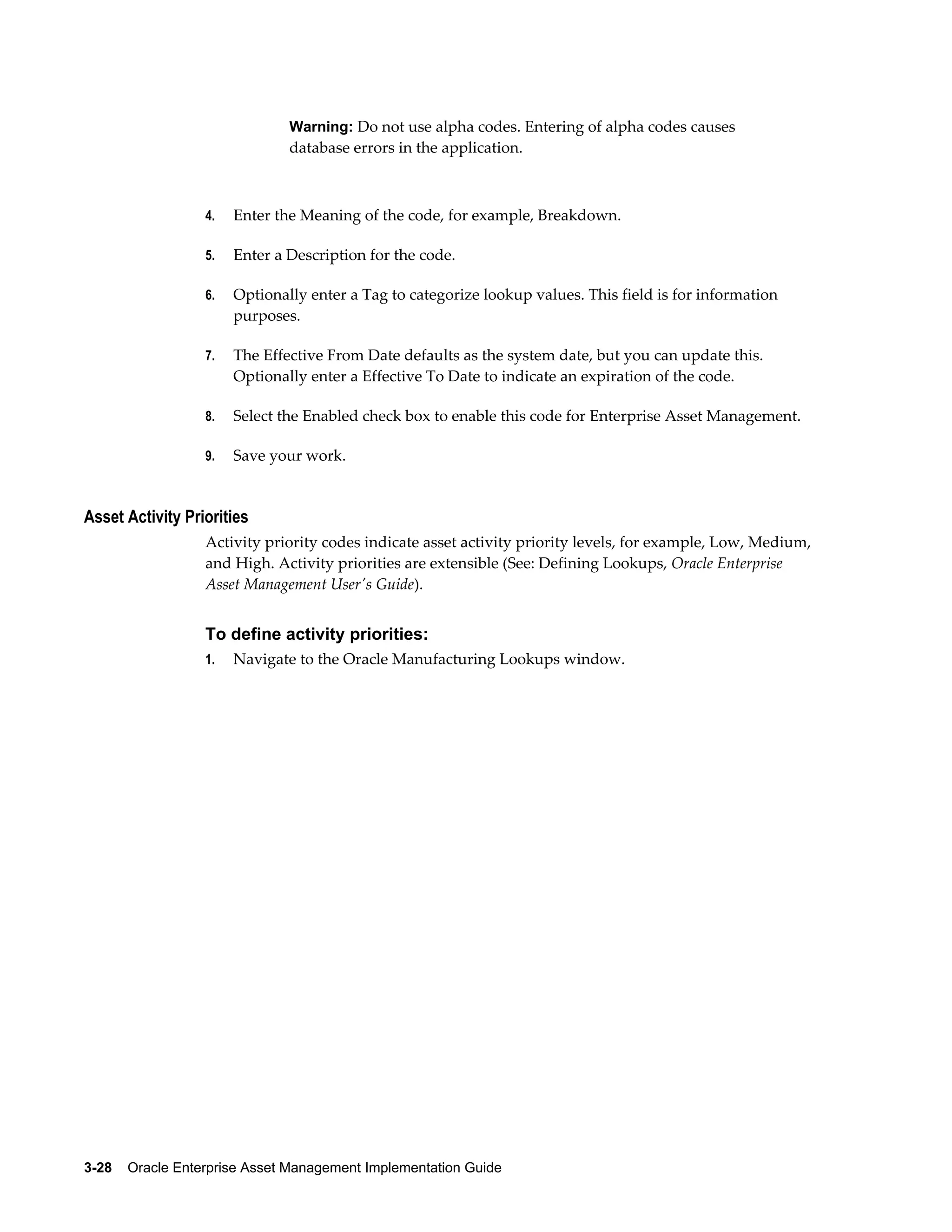 Warning: Do not use alpha codes. Entering of alpha codes causes

database errors in the application.

4.

Enter the Meaning of the code, for example, Breakdown.

5.

Enter a Description for the code.

6.

Optionally enter a Tag to categorize lookup values. This field is for information
purposes.

7.

The Effective From Date defaults as the system date, but you can update this.
Optionally enter a Effective To Date to indicate an expiration of the code.

8.

Select the Enabled check box to enable this code for Enterprise Asset Management.

9.

Save your work.

Asset Activity Priorities
Activity priority codes indicate asset activity priority levels, for example, Low, Medium,
and High. Activity priorities are extensible (See: Defining Lookups, Oracle Enterprise
Asset Management User's Guide).

To define activity priorities:
1.

Navigate to the Oracle Manufacturing Lookups window.

3-28    Oracle Enterprise Asset Management Implementation Guide

 