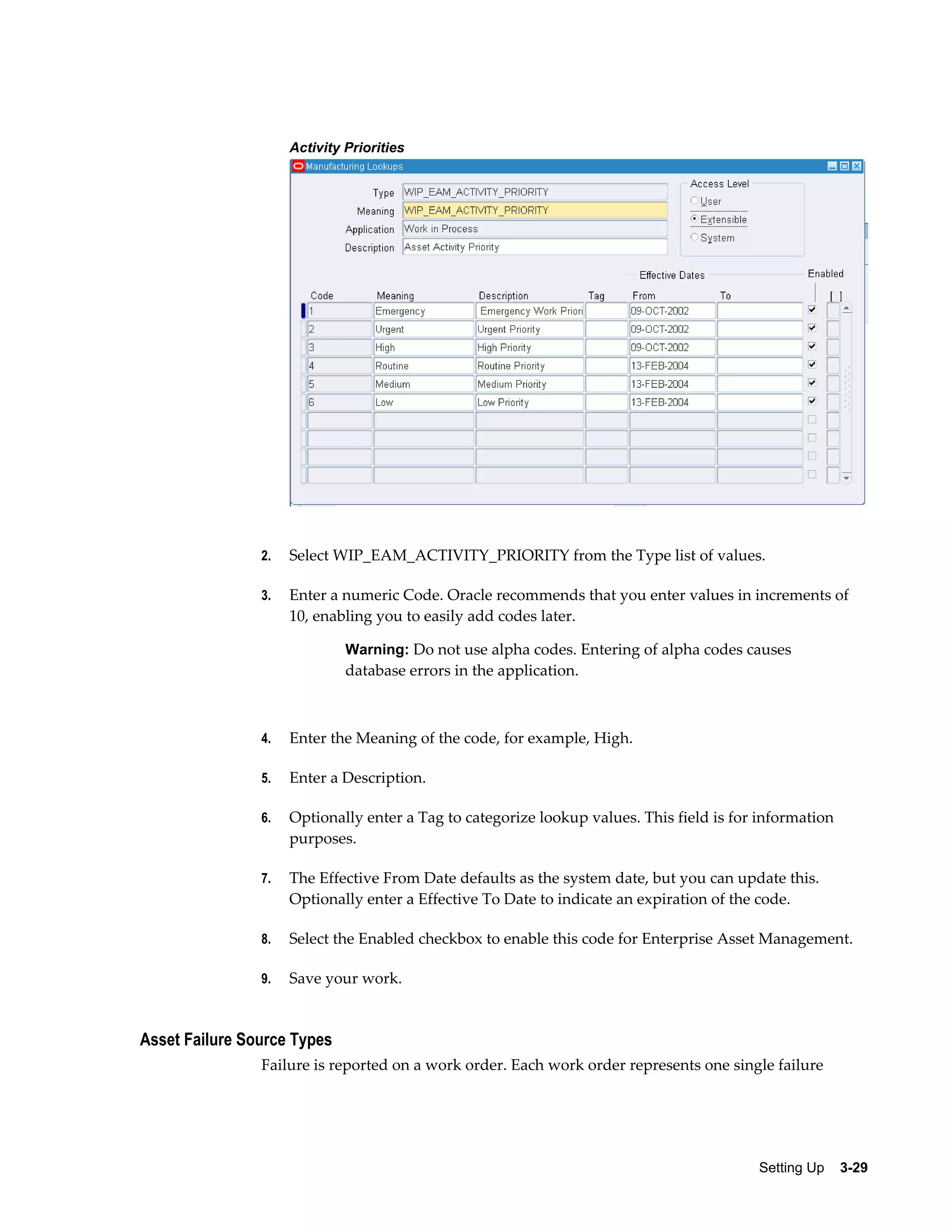 Activity Priorities

2.

Select WIP_EAM_ACTIVITY_PRIORITY from the Type list of values.

3.

Enter a numeric Code. Oracle recommends that you enter values in increments of
10, enabling you to easily add codes later.
Warning: Do not use alpha codes. Entering of alpha codes causes

database errors in the application.

4.

Enter the Meaning of the code, for example, High.

5.

Enter a Description.

6.

Optionally enter a Tag to categorize lookup values. This field is for information
purposes.

7.

The Effective From Date defaults as the system date, but you can update this.
Optionally enter a Effective To Date to indicate an expiration of the code.

8.

Select the Enabled checkbox to enable this code for Enterprise Asset Management.

9.

Save your work.

Asset Failure Source Types
Failure is reported on a work order. Each work order represents one single failure

Setting Up    3-29

 