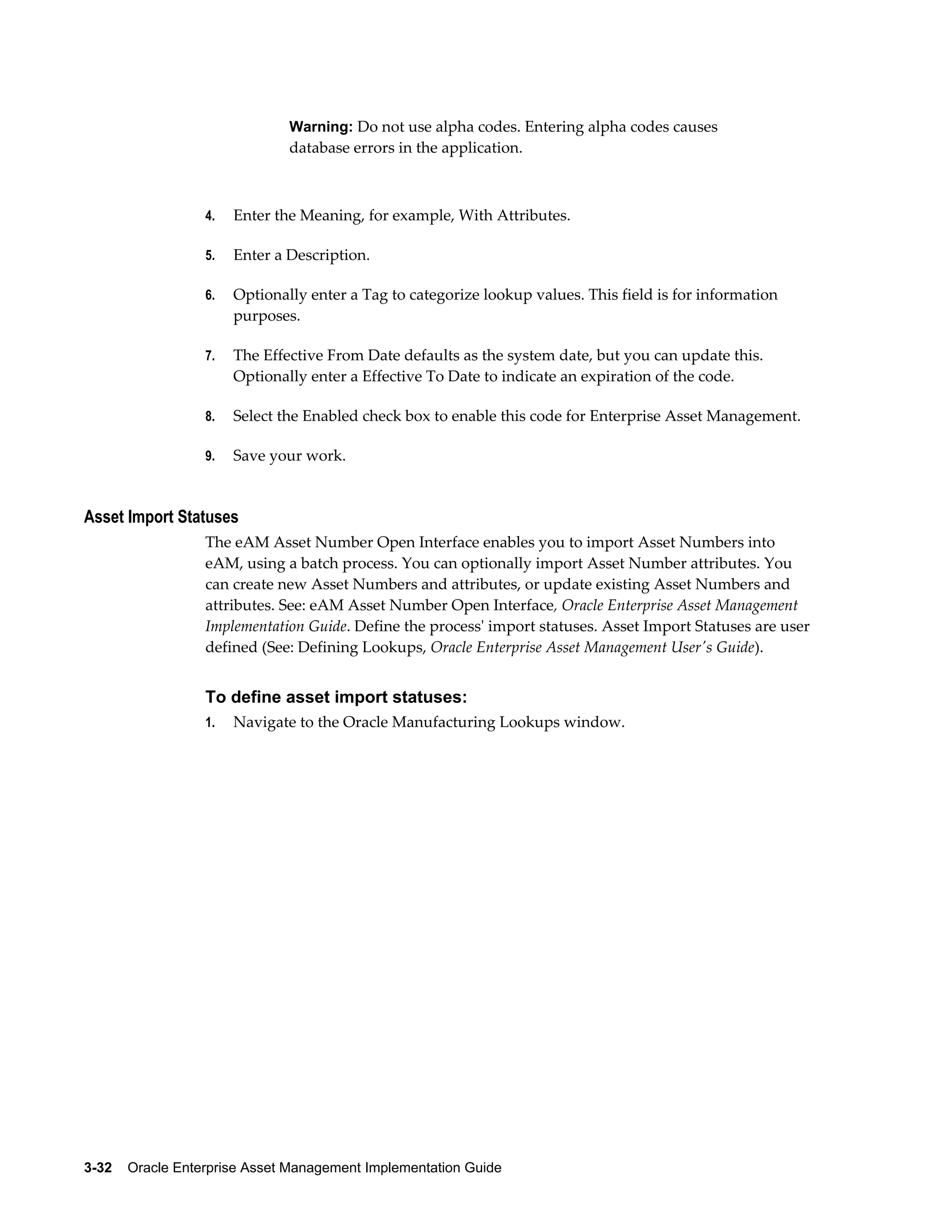 Warning: Do not use alpha codes. Entering alpha codes causes

database errors in the application.

4.

Enter the Meaning, for example, With Attributes.

5.

Enter a Description.

6.

Optionally enter a Tag to categorize lookup values. This field is for information
purposes.

7.

The Effective From Date defaults as the system date, but you can update this.
Optionally enter a Effective To Date to indicate an expiration of the code.

8.

Select the Enabled check box to enable this code for Enterprise Asset Management.

9.

Save your work.

Asset Import Statuses
The eAM Asset Number Open Interface enables you to import Asset Numbers into
eAM, using a batch process. You can optionally import Asset Number attributes. You
can create new Asset Numbers and attributes, or update existing Asset Numbers and
attributes. See: eAM Asset Number Open Interface, Oracle Enterprise Asset Management
Implementation Guide. Define the process' import statuses. Asset Import Statuses are user
defined (See: Defining Lookups, Oracle Enterprise Asset Management User's Guide).

To define asset import statuses:
1.

Navigate to the Oracle Manufacturing Lookups window.

3-32    Oracle Enterprise Asset Management Implementation Guide

 