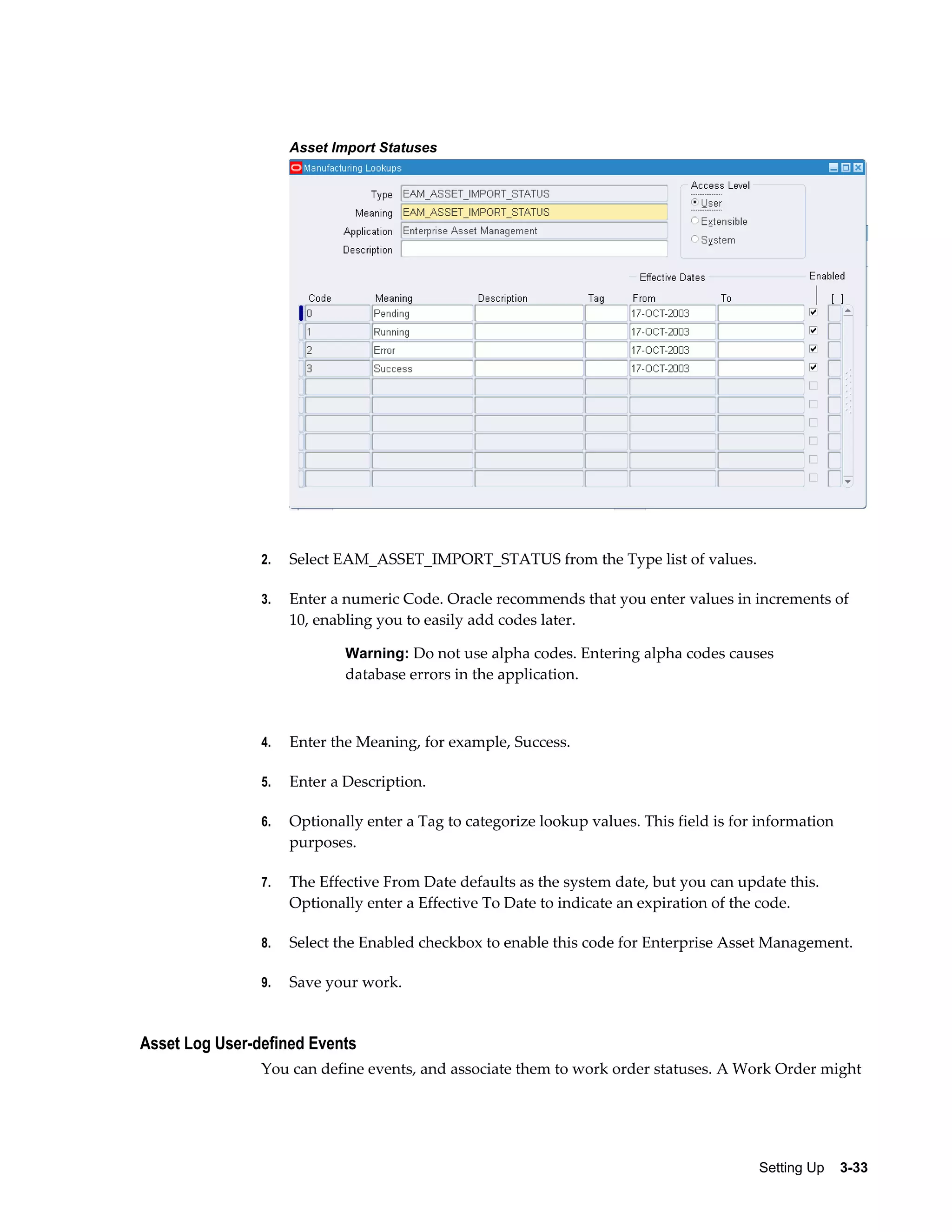 Asset Import Statuses

2.

Select EAM_ASSET_IMPORT_STATUS from the Type list of values.

3.

Enter a numeric Code. Oracle recommends that you enter values in increments of
10, enabling you to easily add codes later.
Warning: Do not use alpha codes. Entering alpha codes causes

database errors in the application.

4.

Enter the Meaning, for example, Success.

5.

Enter a Description.

6.

Optionally enter a Tag to categorize lookup values. This field is for information
purposes.

7.

The Effective From Date defaults as the system date, but you can update this.
Optionally enter a Effective To Date to indicate an expiration of the code.

8.

Select the Enabled checkbox to enable this code for Enterprise Asset Management.

9.

Save your work.

Asset Log User-defined Events
You can define events, and associate them to work order statuses. A Work Order might

Setting Up    3-33

 