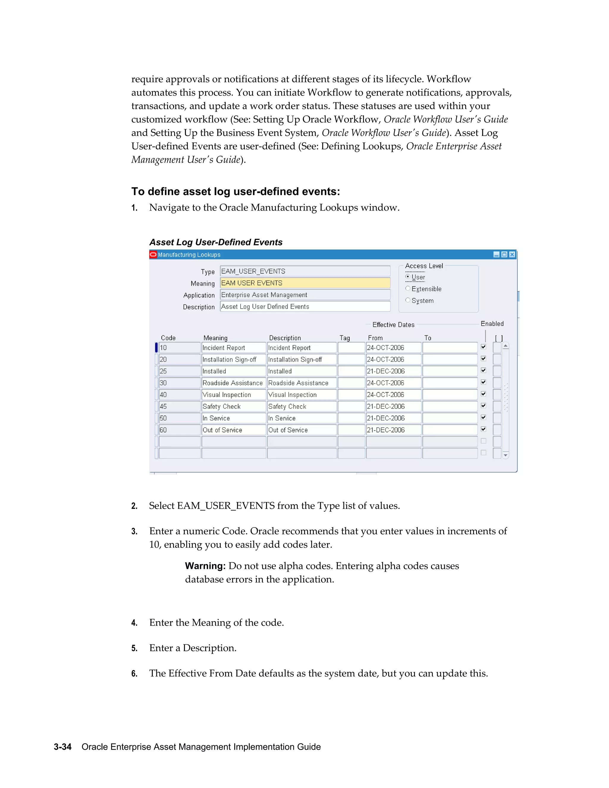 require approvals or notifications at different stages of its lifecycle. Workflow
automates this process. You can initiate Workflow to generate notifications, approvals,
transactions, and update a work order status. These statuses are used within your
customized workflow (See: Setting Up Oracle Workflow, Oracle Workflow User's Guide
and Setting Up the Business Event System, Oracle Workflow User's Guide). Asset Log
User-defined Events are user-defined (See: Defining Lookups, Oracle Enterprise Asset
Management User's Guide).

To define asset log user-defined events:
1.

Navigate to the Oracle Manufacturing Lookups window.
Asset Log User-Defined Events

2.

Select EAM_USER_EVENTS from the Type list of values.

3.

Enter a numeric Code. Oracle recommends that you enter values in increments of
10, enabling you to easily add codes later.
Warning: Do not use alpha codes. Entering alpha codes causes

database errors in the application.

4.

Enter the Meaning of the code.

5.

Enter a Description.

6.

The Effective From Date defaults as the system date, but you can update this.

3-34    Oracle Enterprise Asset Management Implementation Guide

 