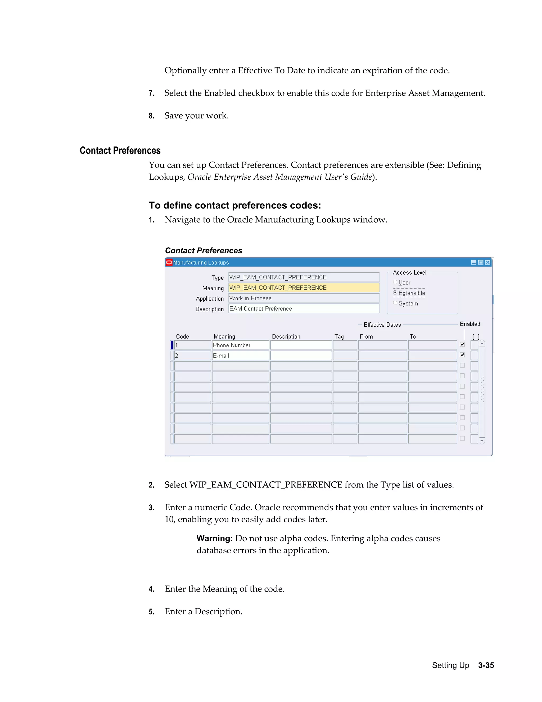 Optionally enter a Effective To Date to indicate an expiration of the code.
7.

Select the Enabled checkbox to enable this code for Enterprise Asset Management.

8.

Save your work.

Contact Preferences
You can set up Contact Preferences. Contact preferences are extensible (See: Defining
Lookups, Oracle Enterprise Asset Management User's Guide).

To define contact preferences codes:
1.

Navigate to the Oracle Manufacturing Lookups window.
Contact Preferences

2.

Select WIP_EAM_CONTACT_PREFERENCE from the Type list of values.

3.

Enter a numeric Code. Oracle recommends that you enter values in increments of
10, enabling you to easily add codes later.
Warning: Do not use alpha codes. Entering alpha codes causes

database errors in the application.

4.

Enter the Meaning of the code.

5.

Enter a Description.

Setting Up    3-35

 