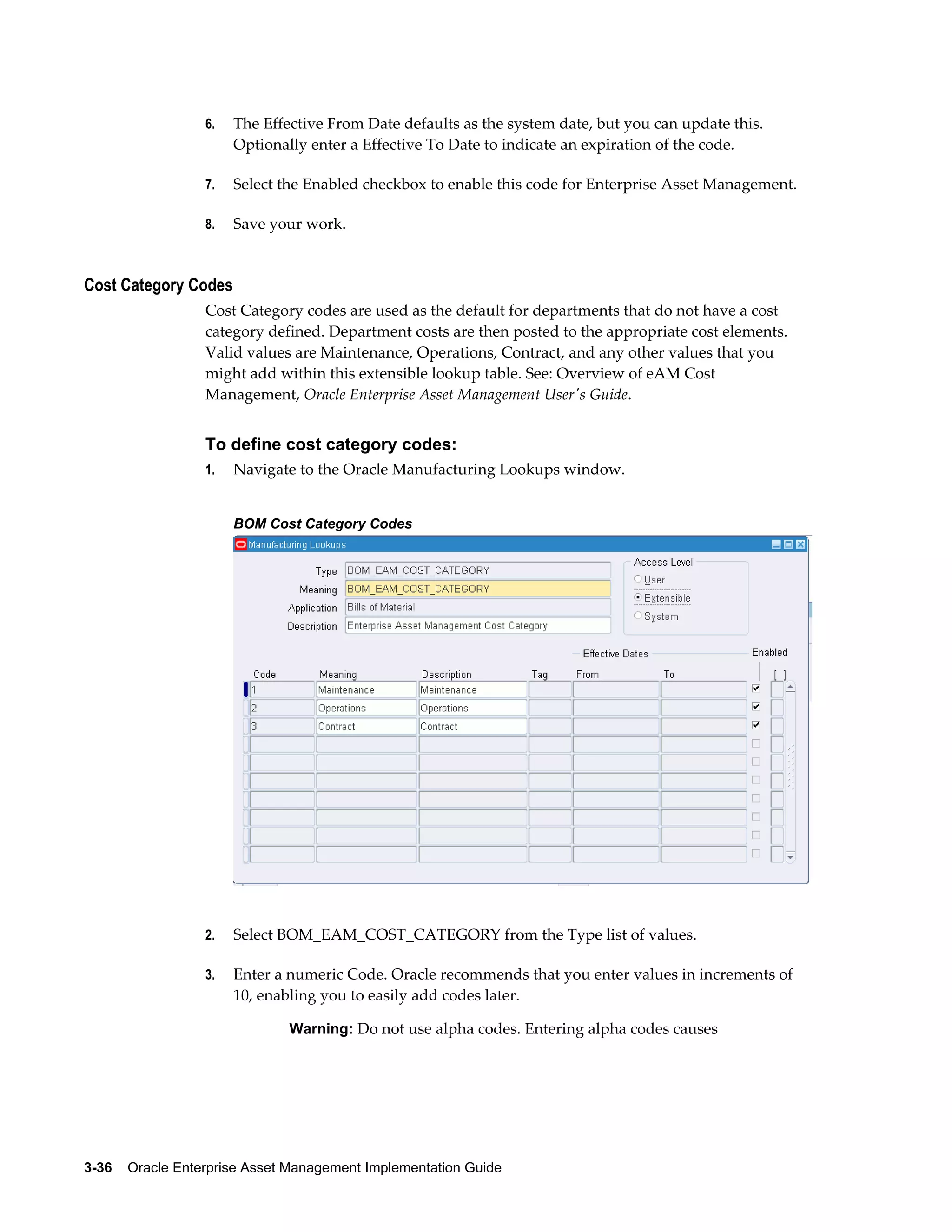 6.

The Effective From Date defaults as the system date, but you can update this.
Optionally enter a Effective To Date to indicate an expiration of the code.

7.

Select the Enabled checkbox to enable this code for Enterprise Asset Management.

8.

Save your work.

Cost Category Codes
Cost Category codes are used as the default for departments that do not have a cost
category defined. Department costs are then posted to the appropriate cost elements.
Valid values are Maintenance, Operations, Contract, and any other values that you
might add within this extensible lookup table. See: Overview of eAM Cost
Management, Oracle Enterprise Asset Management User's Guide.

To define cost category codes:
1.

Navigate to the Oracle Manufacturing Lookups window.
BOM Cost Category Codes

2.

Select BOM_EAM_COST_CATEGORY from the Type list of values.

3.

Enter a numeric Code. Oracle recommends that you enter values in increments of
10, enabling you to easily add codes later.
Warning: Do not use alpha codes. Entering alpha codes causes

3-36    Oracle Enterprise Asset Management Implementation Guide

 