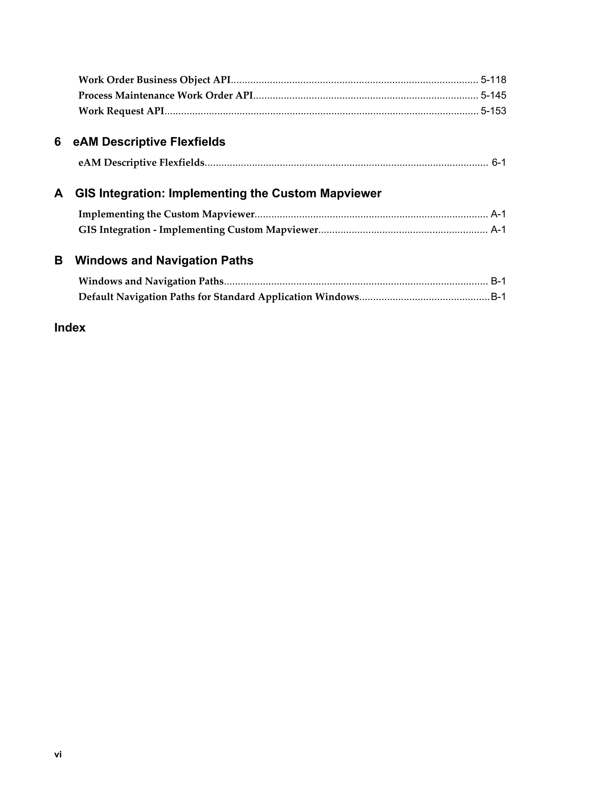 Work Order Business Object API......................................................................................... 5-118
Process Maintenance Work Order API................................................................................. 5-145
Work Request API................................................................................................................. 5-153

6

eAM Descriptive Flexfields
eAM Descriptive Flexfields...................................................................................................... 6-1

A

GIS Integration: Implementing the Custom Mapviewer
Implementing the Custom Mapviewer.................................................................................... A-1
GIS Integration - Implementing Custom Mapviewer............................................................. A-1

B

Windows and Navigation Paths
Windows and Navigation Paths............................................................................................... B-1
Default Navigation Paths for Standard Application Windows...............................................B-1

Index

vi

 