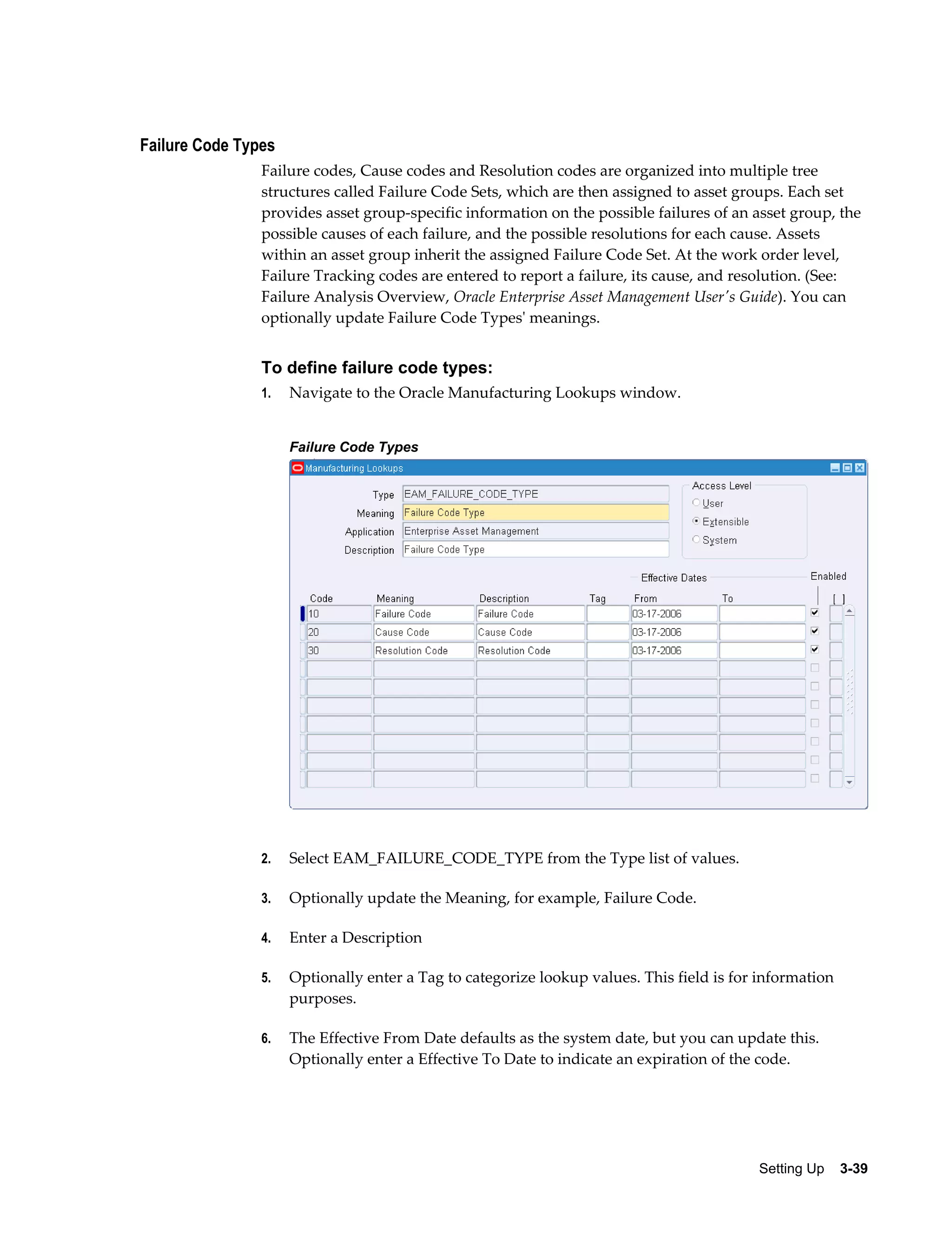 Failure Code Types
Failure codes, Cause codes and Resolution codes are organized into multiple tree
structures called Failure Code Sets, which are then assigned to asset groups. Each set
provides asset group-specific information on the possible failures of an asset group, the
possible causes of each failure, and the possible resolutions for each cause. Assets
within an asset group inherit the assigned Failure Code Set. At the work order level,
Failure Tracking codes are entered to report a failure, its cause, and resolution. (See:
Failure Analysis Overview, Oracle Enterprise Asset Management User's Guide). You can
optionally update Failure Code Types' meanings.

To define failure code types:
1.

Navigate to the Oracle Manufacturing Lookups window.
Failure Code Types

2.

Select EAM_FAILURE_CODE_TYPE from the Type list of values.

3.

Optionally update the Meaning, for example, Failure Code.

4.

Enter a Description

5.

Optionally enter a Tag to categorize lookup values. This field is for information
purposes.

6.

The Effective From Date defaults as the system date, but you can update this.
Optionally enter a Effective To Date to indicate an expiration of the code.

Setting Up    3-39

 