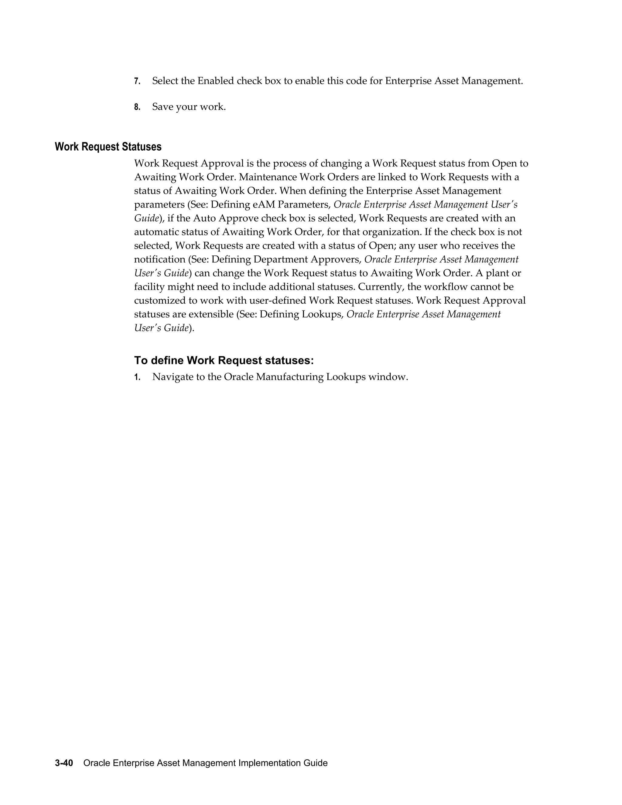 7.

Select the Enabled check box to enable this code for Enterprise Asset Management.

8.

Save your work.

Work Request Statuses
Work Request Approval is the process of changing a Work Request status from Open to
Awaiting Work Order. Maintenance Work Orders are linked to Work Requests with a
status of Awaiting Work Order. When defining the Enterprise Asset Management
parameters (See: Defining eAM Parameters, Oracle Enterprise Asset Management User's
Guide), if the Auto Approve check box is selected, Work Requests are created with an
automatic status of Awaiting Work Order, for that organization. If the check box is not
selected, Work Requests are created with a status of Open; any user who receives the
notification (See: Defining Department Approvers, Oracle Enterprise Asset Management
User's Guide) can change the Work Request status to Awaiting Work Order. A plant or
facility might need to include additional statuses. Currently, the workflow cannot be
customized to work with user-defined Work Request statuses. Work Request Approval
statuses are extensible (See: Defining Lookups, Oracle Enterprise Asset Management
User's Guide).

To define Work Request statuses:
1.

Navigate to the Oracle Manufacturing Lookups window.

3-40    Oracle Enterprise Asset Management Implementation Guide

 