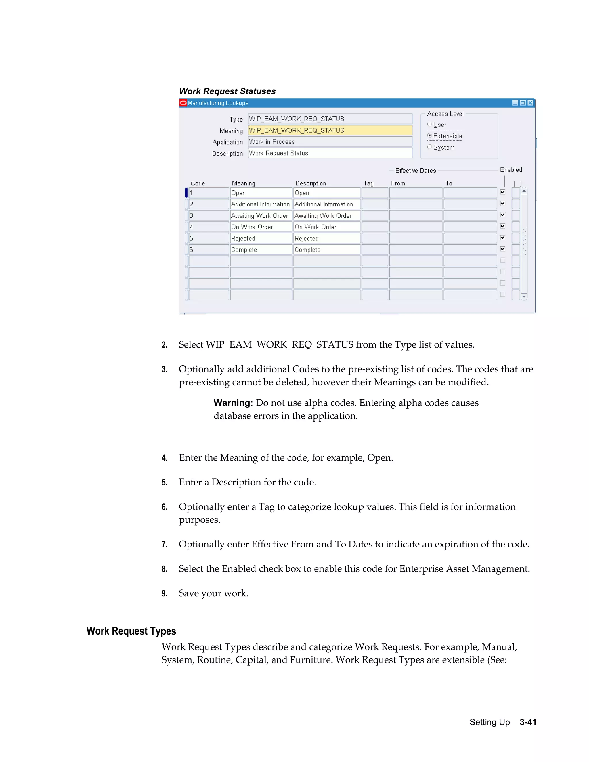 Work Request Statuses

2.

Select WIP_EAM_WORK_REQ_STATUS from the Type list of values.

3.

Optionally add additional Codes to the pre-existing list of codes. The codes that are
pre-existing cannot be deleted, however their Meanings can be modified.
Warning: Do not use alpha codes. Entering alpha codes causes

database errors in the application.

4.

Enter the Meaning of the code, for example, Open.

5.

Enter a Description for the code.

6.

Optionally enter a Tag to categorize lookup values. This field is for information
purposes.

7.

Optionally enter Effective From and To Dates to indicate an expiration of the code.

8.

Select the Enabled check box to enable this code for Enterprise Asset Management.

9.

Save your work.

Work Request Types
Work Request Types describe and categorize Work Requests. For example, Manual,
System, Routine, Capital, and Furniture. Work Request Types are extensible (See:

Setting Up    3-41

 