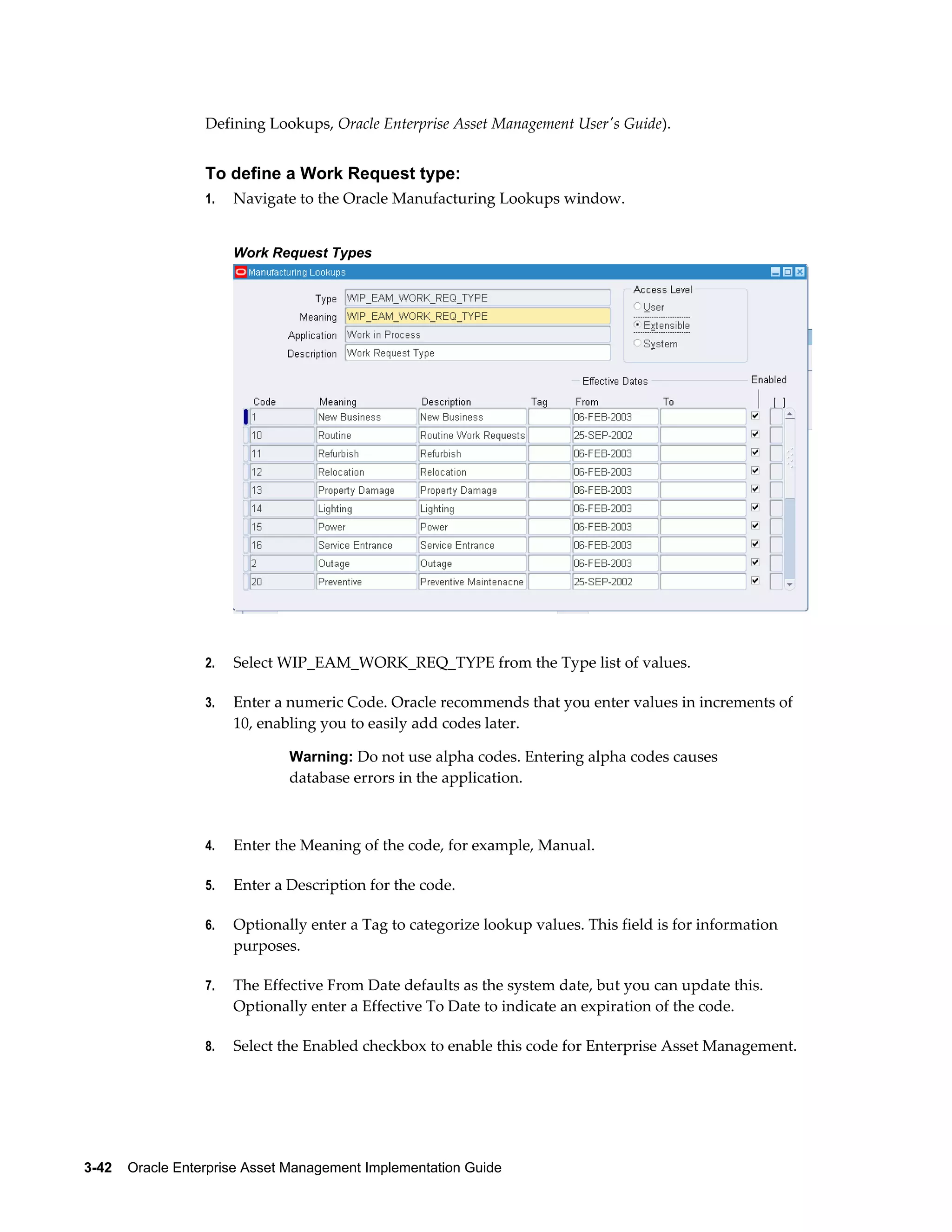 Defining Lookups, Oracle Enterprise Asset Management User's Guide).

To define a Work Request type:
1.

Navigate to the Oracle Manufacturing Lookups window.
Work Request Types

2.

Select WIP_EAM_WORK_REQ_TYPE from the Type list of values.

3.

Enter a numeric Code. Oracle recommends that you enter values in increments of
10, enabling you to easily add codes later.
Warning: Do not use alpha codes. Entering alpha codes causes

database errors in the application.

4.

Enter the Meaning of the code, for example, Manual.

5.

Enter a Description for the code.

6.

Optionally enter a Tag to categorize lookup values. This field is for information
purposes.

7.

The Effective From Date defaults as the system date, but you can update this.
Optionally enter a Effective To Date to indicate an expiration of the code.

8.

Select the Enabled checkbox to enable this code for Enterprise Asset Management.

3-42    Oracle Enterprise Asset Management Implementation Guide

 