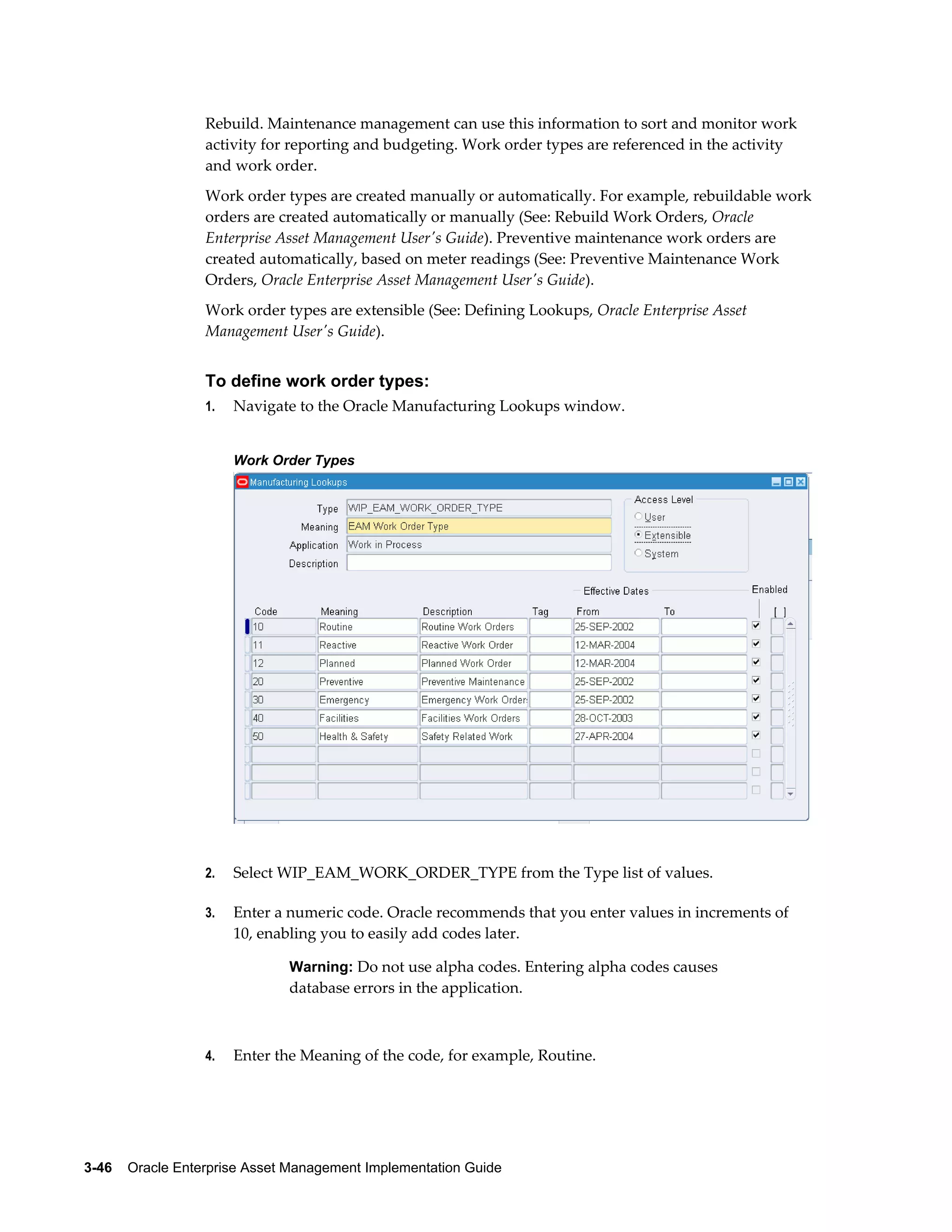 Rebuild. Maintenance management can use this information to sort and monitor work
activity for reporting and budgeting. Work order types are referenced in the activity
and work order.
Work order types are created manually or automatically. For example, rebuildable work
orders are created automatically or manually (See: Rebuild Work Orders, Oracle
Enterprise Asset Management User's Guide). Preventive maintenance work orders are
created automatically, based on meter readings (See: Preventive Maintenance Work
Orders, Oracle Enterprise Asset Management User's Guide).
Work order types are extensible (See: Defining Lookups, Oracle Enterprise Asset
Management User's Guide).

To define work order types:
1.

Navigate to the Oracle Manufacturing Lookups window.
Work Order Types

2.

Select WIP_EAM_WORK_ORDER_TYPE from the Type list of values.

3.

Enter a numeric code. Oracle recommends that you enter values in increments of
10, enabling you to easily add codes later.
Warning: Do not use alpha codes. Entering alpha codes causes

database errors in the application.

4.

Enter the Meaning of the code, for example, Routine.

3-46    Oracle Enterprise Asset Management Implementation Guide

 