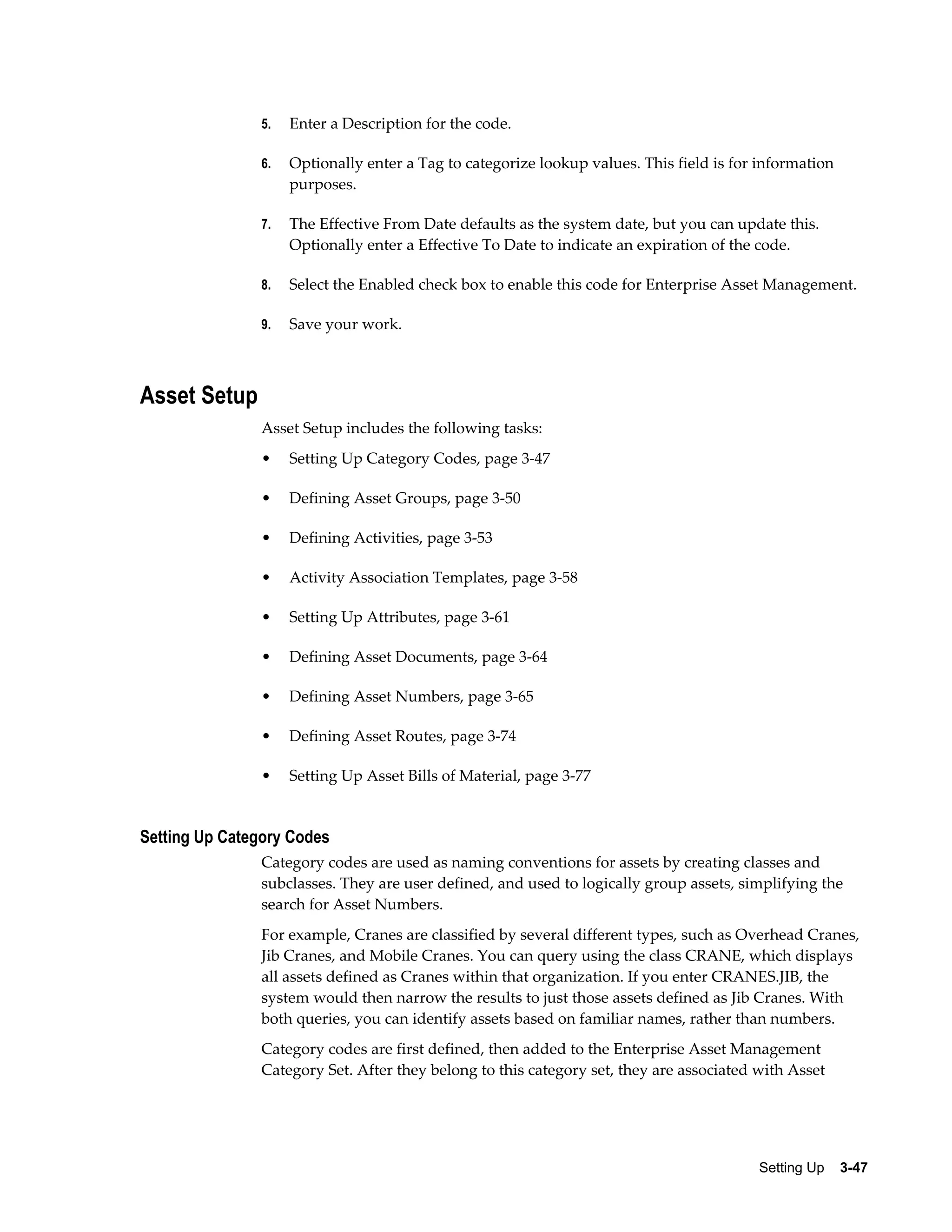 5.

Enter a Description for the code.

6.

Optionally enter a Tag to categorize lookup values. This field is for information
purposes.

7.

The Effective From Date defaults as the system date, but you can update this.
Optionally enter a Effective To Date to indicate an expiration of the code.

8.

Select the Enabled check box to enable this code for Enterprise Asset Management.

9.

Save your work.

Asset Setup
Asset Setup includes the following tasks:
•

Setting Up Category Codes, page 3-47

•

Defining Asset Groups, page 3-50

•

Defining Activities, page 3-53

•

Activity Association Templates, page 3-58

•

Setting Up Attributes, page 3-61

•

Defining Asset Documents, page 3-64

•

Defining Asset Numbers, page 3-65

•

Defining Asset Routes, page 3-74

•

Setting Up Asset Bills of Material, page 3-77

Setting Up Category Codes
Category codes are used as naming conventions for assets by creating classes and
subclasses. They are user defined, and used to logically group assets, simplifying the
search for Asset Numbers.
For example, Cranes are classified by several different types, such as Overhead Cranes,
Jib Cranes, and Mobile Cranes. You can query using the class CRANE, which displays
all assets defined as Cranes within that organization. If you enter CRANES.JIB, the
system would then narrow the results to just those assets defined as Jib Cranes. With
both queries, you can identify assets based on familiar names, rather than numbers.
Category codes are first defined, then added to the Enterprise Asset Management
Category Set. After they belong to this category set, they are associated with Asset

Setting Up    3-47

 