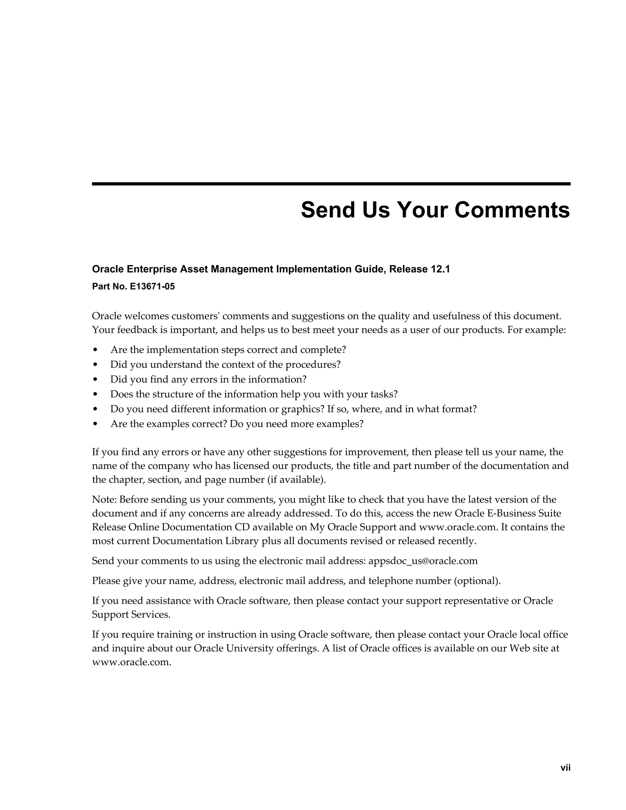  
Send Us Your Comments
Oracle Enterprise Asset Management Implementation Guide, Release 12.1
Part No. E13671-05

Oracle welcomes customers' comments and suggestions on the quality and usefulness of this document.
Your feedback is important, and helps us to best meet your needs as a user of our products. For example:
•
•
•
•
•
•

Are the implementation steps correct and complete?
Did you understand the context of the procedures?
Did you find any errors in the information?
Does the structure of the information help you with your tasks?
Do you need different information or graphics? If so, where, and in what format?
Are the examples correct? Do you need more examples?

If you find any errors or have any other suggestions for improvement, then please tell us your name, the
name of the company who has licensed our products, the title and part number of the documentation and
the chapter, section, and page number (if available).
Note: Before sending us your comments, you might like to check that you have the latest version of the
document and if any concerns are already addressed. To do this, access the new Oracle E-Business Suite
Release Online Documentation CD available on My Oracle Support and www.oracle.com. It contains the
most current Documentation Library plus all documents revised or released recently.
Send your comments to us using the electronic mail address: appsdoc_us@oracle.com
Please give your name, address, electronic mail address, and telephone number (optional).
If you need assistance with Oracle software, then please contact your support representative or Oracle
Support Services.
If you require training or instruction in using Oracle software, then please contact your Oracle local office
and inquire about our Oracle University offerings. A list of Oracle offices is available on our Web site at
www.oracle.com.

    vii

 