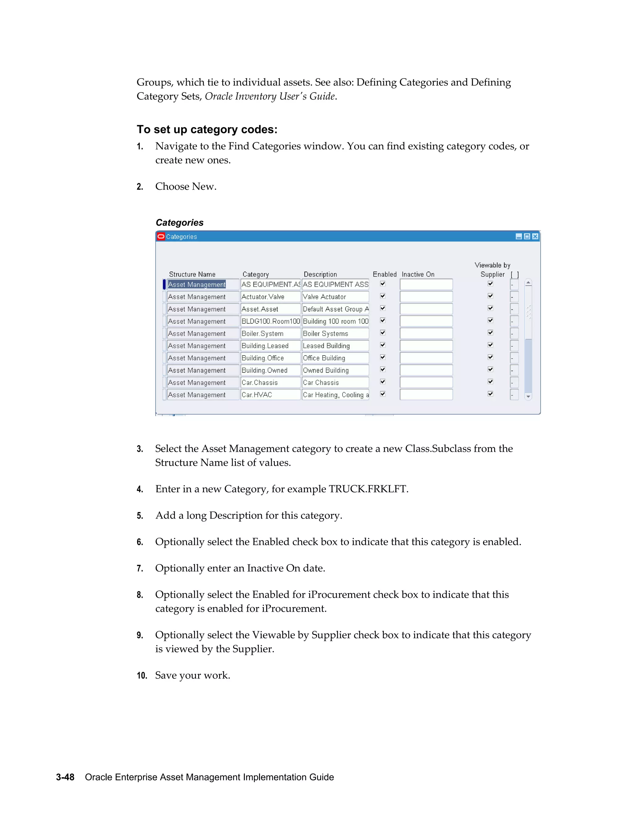 Groups, which tie to individual assets. See also: Defining Categories and Defining
Category Sets, Oracle Inventory User's Guide.

To set up category codes:
1.

Navigate to the Find Categories window. You can find existing category codes, or
create new ones.

2.

Choose New.
Categories

3.

Select the Asset Management category to create a new Class.Subclass from the
Structure Name list of values.

4.

Enter in a new Category, for example TRUCK.FRKLFT.

5.

Add a long Description for this category.

6.

Optionally select the Enabled check box to indicate that this category is enabled.

7.

Optionally enter an Inactive On date.

8.

Optionally select the Enabled for iProcurement check box to indicate that this
category is enabled for iProcurement.

9.

Optionally select the Viewable by Supplier check box to indicate that this category
is viewed by the Supplier.

10. Save your work.

3-48    Oracle Enterprise Asset Management Implementation Guide

 