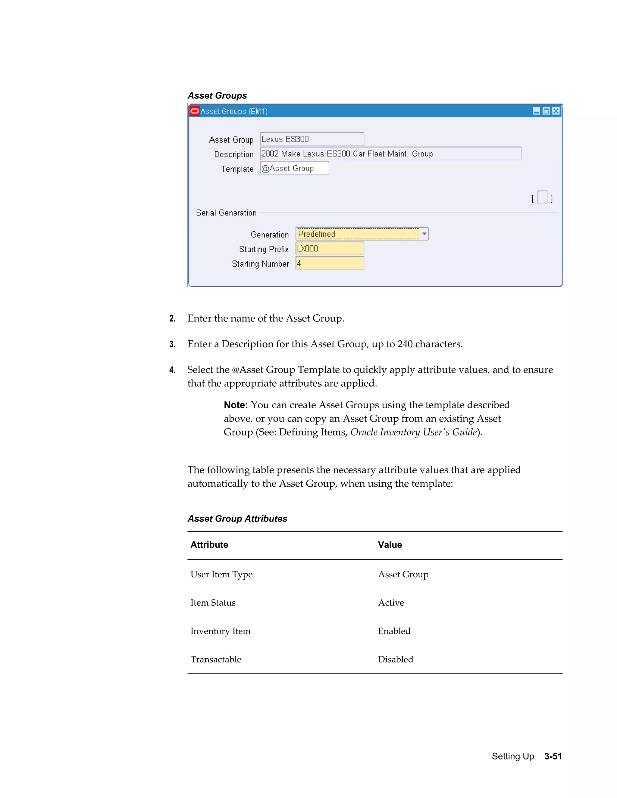 Asset Groups

2.

Enter the name of the Asset Group.

3.

Enter a Description for this Asset Group, up to 240 characters.

4.

Select the @Asset Group Template to quickly apply attribute values, and to ensure
that the appropriate attributes are applied.
Note: You can create Asset Groups using the template described

above, or you can copy an Asset Group from an existing Asset
Group (See: Defining Items, Oracle Inventory User's Guide).

The following table presents the necessary attribute values that are applied
automatically to the Asset Group, when using the template:
Asset Group Attributes
Attribute

Value

User Item Type

Asset Group

Item Status

Active

Inventory Item

Enabled

Transactable

Disabled

Setting Up    3-51

 