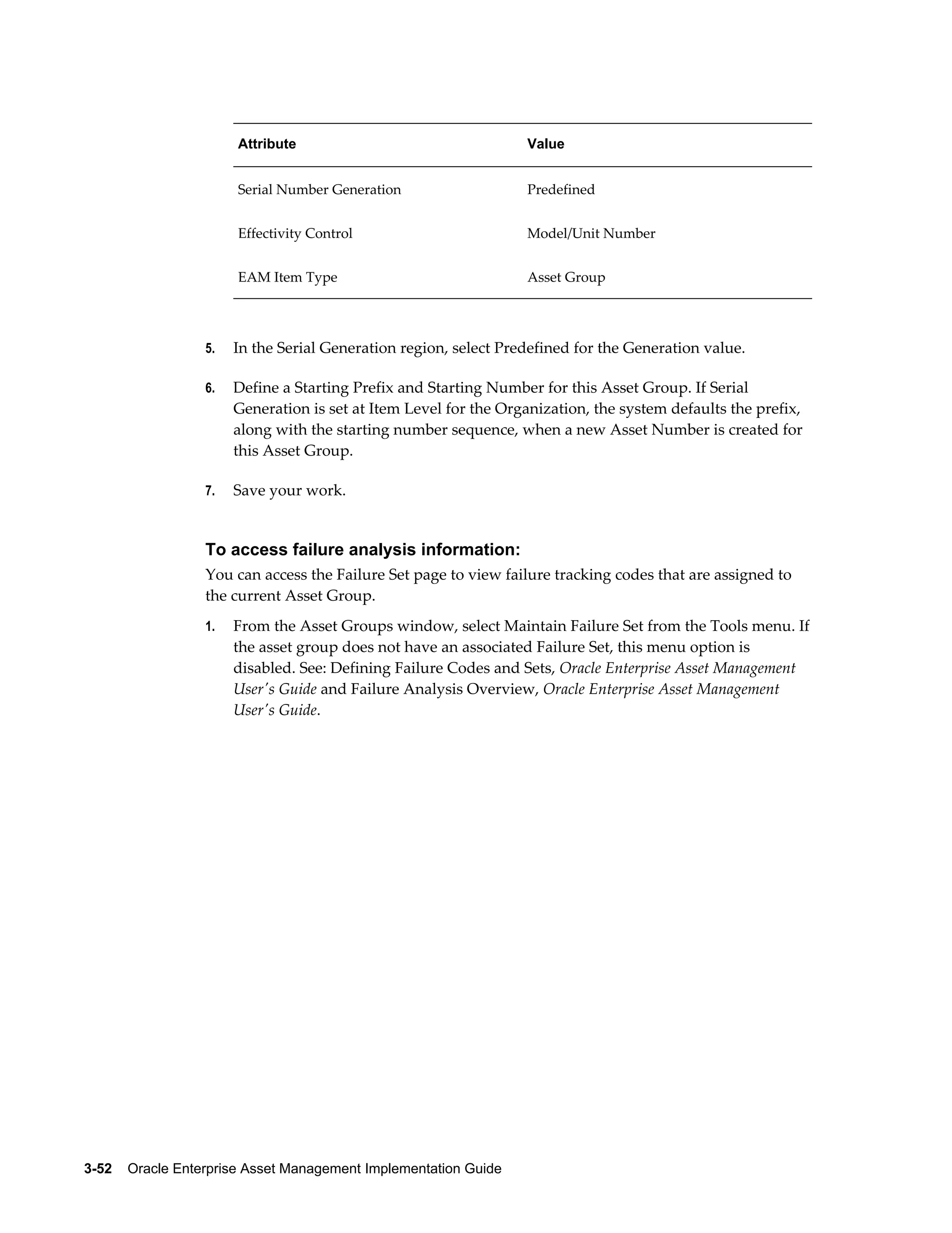 Attribute

Value

Serial Number Generation

Predefined

Effectivity Control

Model/Unit Number

EAM Item Type

Asset Group

5.

In the Serial Generation region, select Predefined for the Generation value.

6.

Define a Starting Prefix and Starting Number for this Asset Group. If Serial
Generation is set at Item Level for the Organization, the system defaults the prefix,
along with the starting number sequence, when a new Asset Number is created for
this Asset Group.

7.

Save your work.

To access failure analysis information:
You can access the Failure Set page to view failure tracking codes that are assigned to
the current Asset Group.
1.

From the Asset Groups window, select Maintain Failure Set from the Tools menu. If
the asset group does not have an associated Failure Set, this menu option is
disabled. See: Defining Failure Codes and Sets, Oracle Enterprise Asset Management
User's Guide and Failure Analysis Overview, Oracle Enterprise Asset Management
User's Guide.

3-52    Oracle Enterprise Asset Management Implementation Guide

 