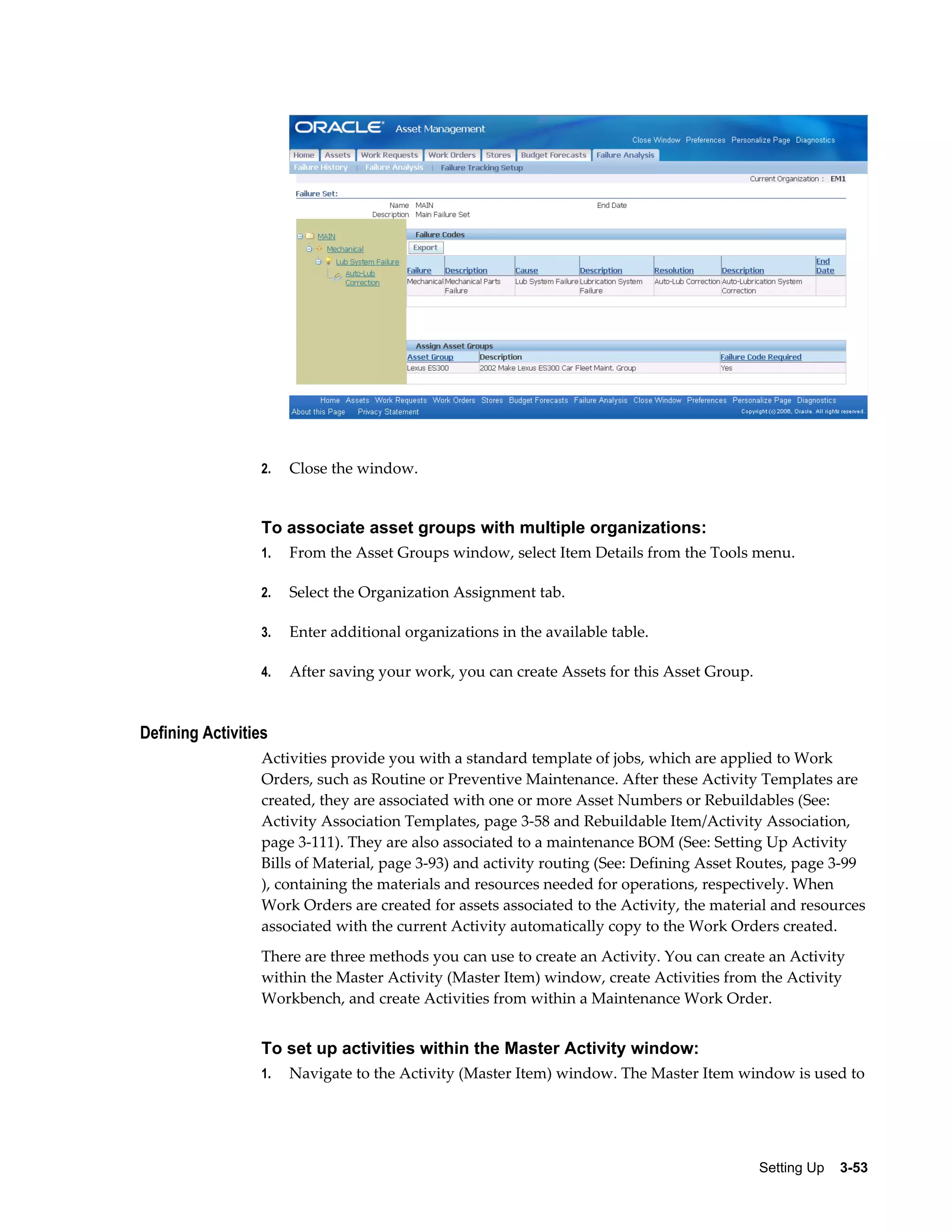 2.

Close the window.

To associate asset groups with multiple organizations:
1.

From the Asset Groups window, select Item Details from the Tools menu.

2.

Select the Organization Assignment tab.

3.

Enter additional organizations in the available table.

4.

After saving your work, you can create Assets for this Asset Group.

Defining Activities
Activities provide you with a standard template of jobs, which are applied to Work
Orders, such as Routine or Preventive Maintenance. After these Activity Templates are
created, they are associated with one or more Asset Numbers or Rebuildables (See:
Activity Association Templates, page 3-58 and Rebuildable Item/Activity Association,
page 3-111). They are also associated to a maintenance BOM (See: Setting Up Activity
Bills of Material, page 3-93) and activity routing (See: Defining Asset Routes, page 3-99
), containing the materials and resources needed for operations, respectively. When
Work Orders are created for assets associated to the Activity, the material and resources
associated with the current Activity automatically copy to the Work Orders created.
There are three methods you can use to create an Activity. You can create an Activity
within the Master Activity (Master Item) window, create Activities from the Activity
Workbench, and create Activities from within a Maintenance Work Order.

To set up activities within the Master Activity window:
1.

Navigate to the Activity (Master Item) window. The Master Item window is used to

Setting Up    3-53

 