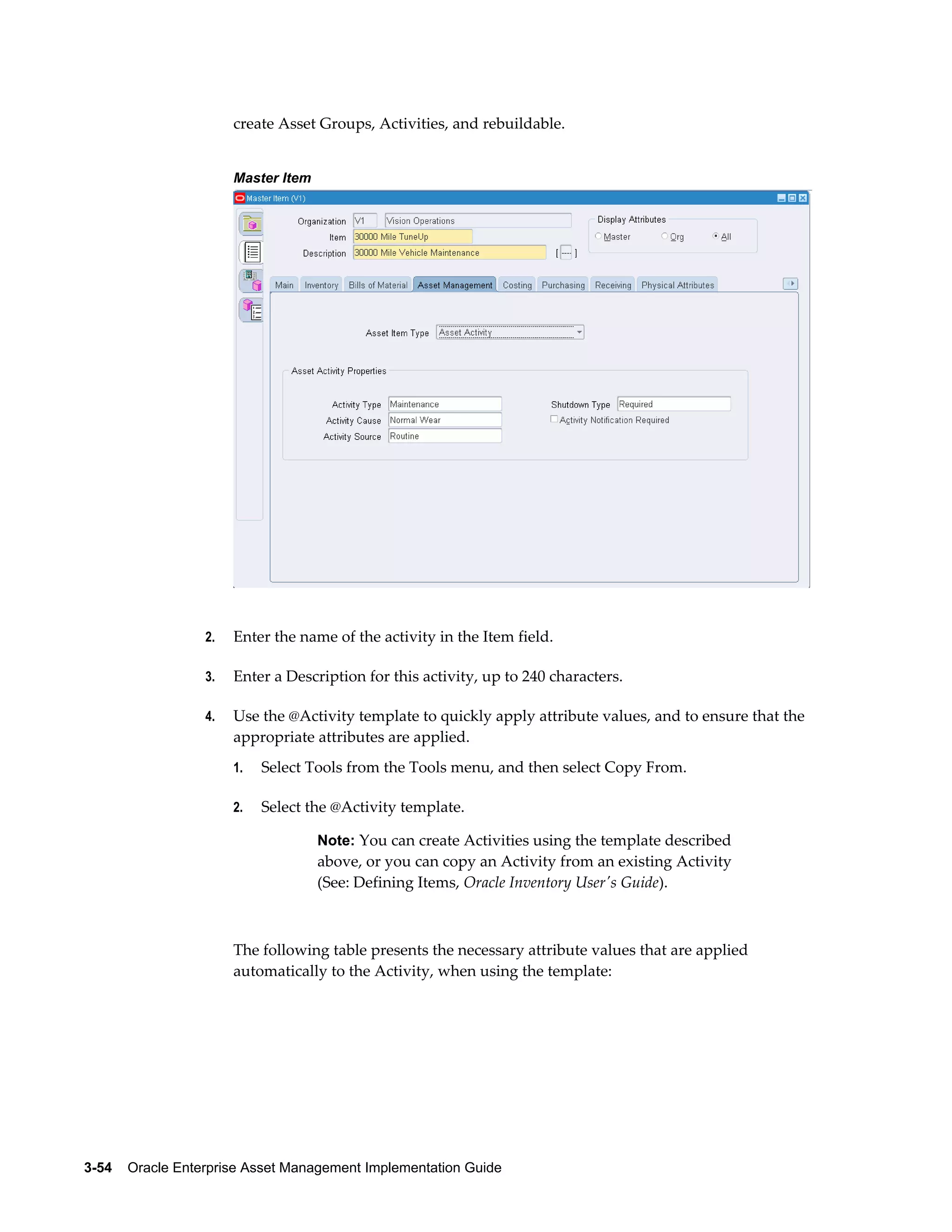 create Asset Groups, Activities, and rebuildable.
Master Item

2.

Enter the name of the activity in the Item field.

3.

Enter a Description for this activity, up to 240 characters.

4.

Use the @Activity template to quickly apply attribute values, and to ensure that the
appropriate attributes are applied.
1.

Select Tools from the Tools menu, and then select Copy From.

2.

Select the @Activity template.
Note: You can create Activities using the template described

above, or you can copy an Activity from an existing Activity
(See: Defining Items, Oracle Inventory User's Guide).

The following table presents the necessary attribute values that are applied
automatically to the Activity, when using the template:

3-54    Oracle Enterprise Asset Management Implementation Guide

 