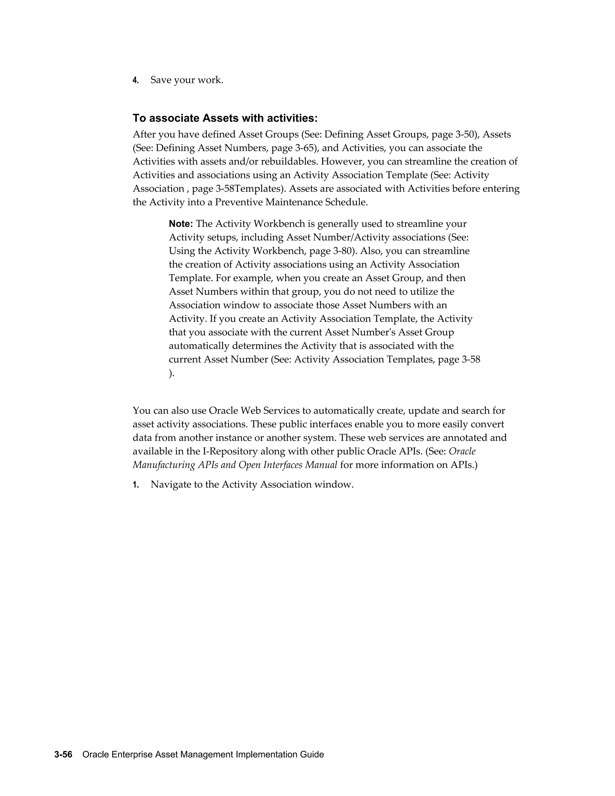 4.

Save your work.

To associate Assets with activities:
After you have defined Asset Groups (See: Defining Asset Groups, page 3-50), Assets
(See: Defining Asset Numbers, page 3-65), and Activities, you can associate the
Activities with assets and/or rebuildables. However, you can streamline the creation of
Activities and associations using an Activity Association Template (See: Activity
Association , page 3-58Templates). Assets are associated with Activities before entering
the Activity into a Preventive Maintenance Schedule.
Note: The Activity Workbench is generally used to streamline your

Activity setups, including Asset Number/Activity associations (See:
Using the Activity Workbench, page 3-80). Also, you can streamline
the creation of Activity associations using an Activity Association
Template. For example, when you create an Asset Group, and then
Asset Numbers within that group, you do not need to utilize the
Association window to associate those Asset Numbers with an
Activity. If you create an Activity Association Template, the Activity
that you associate with the current Asset Number's Asset Group
automatically determines the Activity that is associated with the
current Asset Number (See: Activity Association Templates, page 3-58
).

You can also use Oracle Web Services to automatically create, update and search for
asset activity associations. These public interfaces enable you to more easily convert
data from another instance or another system. These web services are annotated and
available in the I-Repository along with other public Oracle APIs. (See: Oracle
Manufacturing APIs and Open Interfaces Manual for more information on APIs.)
1.

Navigate to the Activity Association window.

3-56    Oracle Enterprise Asset Management Implementation Guide

 