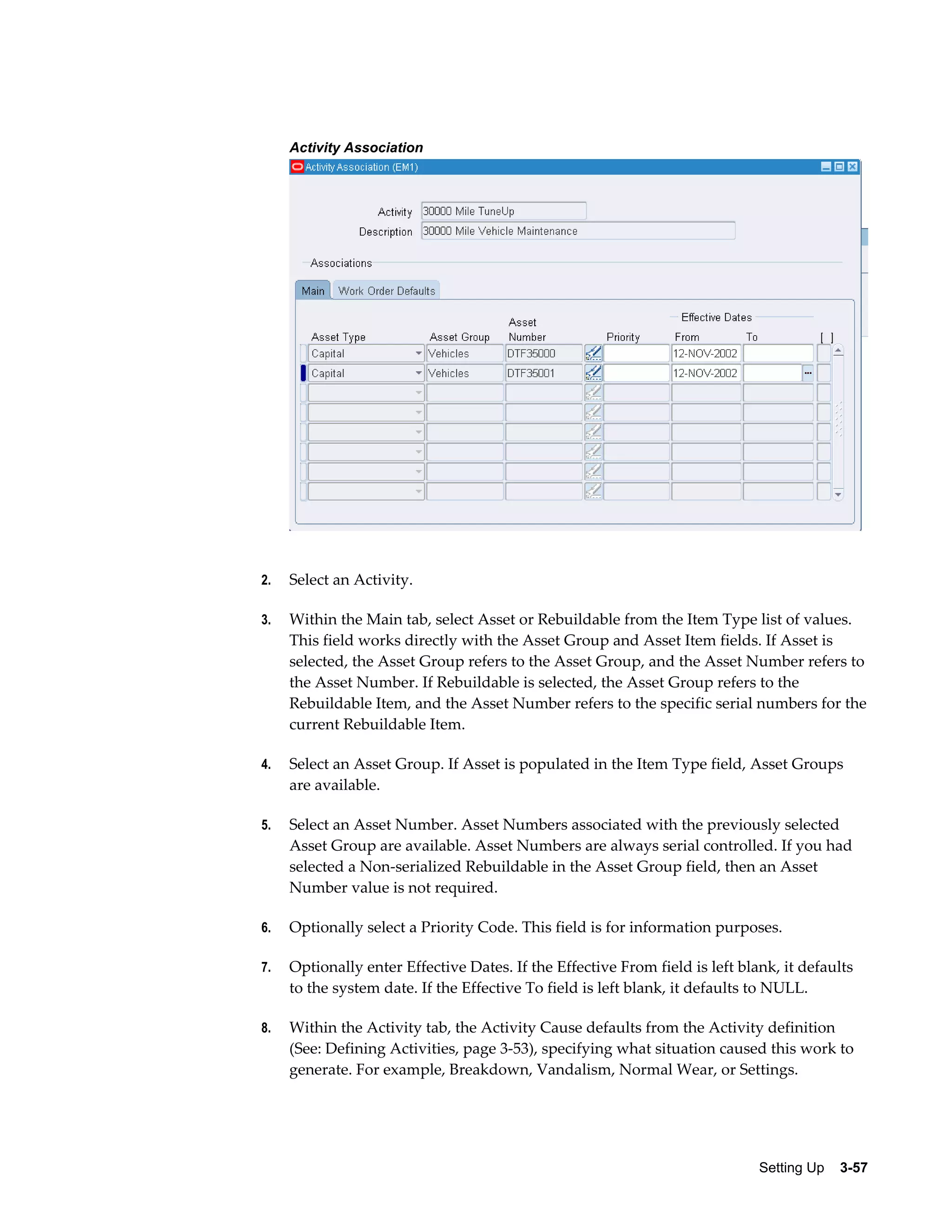 Activity Association

2.

Select an Activity.

3.

Within the Main tab, select Asset or Rebuildable from the Item Type list of values.
This field works directly with the Asset Group and Asset Item fields. If Asset is
selected, the Asset Group refers to the Asset Group, and the Asset Number refers to
the Asset Number. If Rebuildable is selected, the Asset Group refers to the
Rebuildable Item, and the Asset Number refers to the specific serial numbers for the
current Rebuildable Item.

4.

Select an Asset Group. If Asset is populated in the Item Type field, Asset Groups
are available.

5.

Select an Asset Number. Asset Numbers associated with the previously selected
Asset Group are available. Asset Numbers are always serial controlled. If you had
selected a Non-serialized Rebuildable in the Asset Group field, then an Asset
Number value is not required.

6.

Optionally select a Priority Code. This field is for information purposes.

7.

Optionally enter Effective Dates. If the Effective From field is left blank, it defaults
to the system date. If the Effective To field is left blank, it defaults to NULL.

8.

Within the Activity tab, the Activity Cause defaults from the Activity definition
(See: Defining Activities, page 3-53), specifying what situation caused this work to
generate. For example, Breakdown, Vandalism, Normal Wear, or Settings.

Setting Up    3-57

 