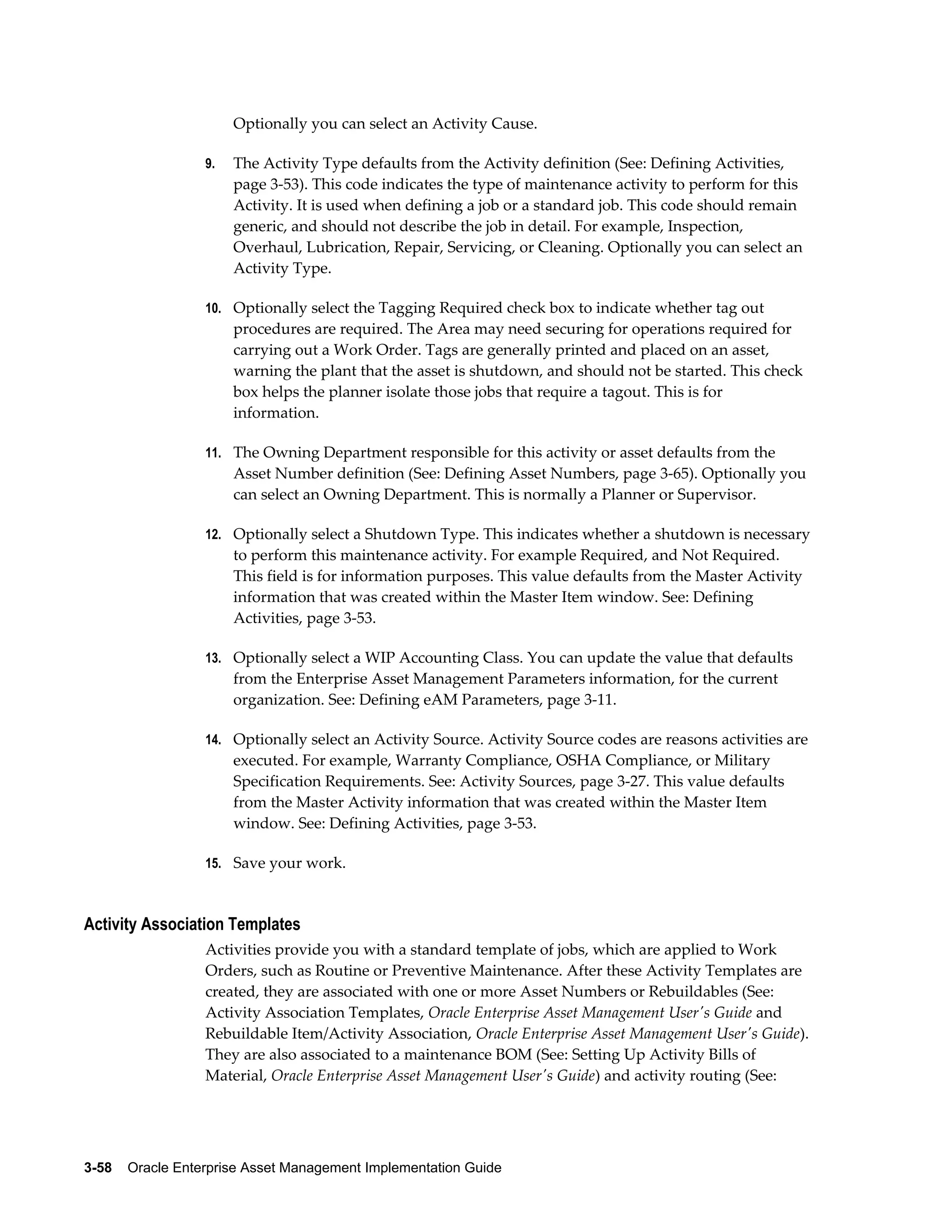 Optionally you can select an Activity Cause.
9.

The Activity Type defaults from the Activity definition (See: Defining Activities,
page 3-53). This code indicates the type of maintenance activity to perform for this
Activity. It is used when defining a job or a standard job. This code should remain
generic, and should not describe the job in detail. For example, Inspection,
Overhaul, Lubrication, Repair, Servicing, or Cleaning. Optionally you can select an
Activity Type.

10. Optionally select the Tagging Required check box to indicate whether tag out

procedures are required. The Area may need securing for operations required for
carrying out a Work Order. Tags are generally printed and placed on an asset,
warning the plant that the asset is shutdown, and should not be started. This check
box helps the planner isolate those jobs that require a tagout. This is for
information.
11. The Owning Department responsible for this activity or asset defaults from the

Asset Number definition (See: Defining Asset Numbers, page 3-65). Optionally you
can select an Owning Department. This is normally a Planner or Supervisor.
12. Optionally select a Shutdown Type. This indicates whether a shutdown is necessary

to perform this maintenance activity. For example Required, and Not Required.
This field is for information purposes. This value defaults from the Master Activity
information that was created within the Master Item window. See: Defining
Activities, page 3-53.
13. Optionally select a WIP Accounting Class. You can update the value that defaults

from the Enterprise Asset Management Parameters information, for the current
organization. See: Defining eAM Parameters, page 3-11.
14. Optionally select an Activity Source. Activity Source codes are reasons activities are

executed. For example, Warranty Compliance, OSHA Compliance, or Military
Specification Requirements. See: Activity Sources, page 3-27. This value defaults
from the Master Activity information that was created within the Master Item
window. See: Defining Activities, page 3-53.
15. Save your work.

Activity Association Templates
Activities provide you with a standard template of jobs, which are applied to Work
Orders, such as Routine or Preventive Maintenance. After these Activity Templates are
created, they are associated with one or more Asset Numbers or Rebuildables (See:
Activity Association Templates, Oracle Enterprise Asset Management User's Guide and
Rebuildable Item/Activity Association, Oracle Enterprise Asset Management User's Guide).
They are also associated to a maintenance BOM (See: Setting Up Activity Bills of
Material, Oracle Enterprise Asset Management User's Guide) and activity routing (See:

3-58    Oracle Enterprise Asset Management Implementation Guide

 