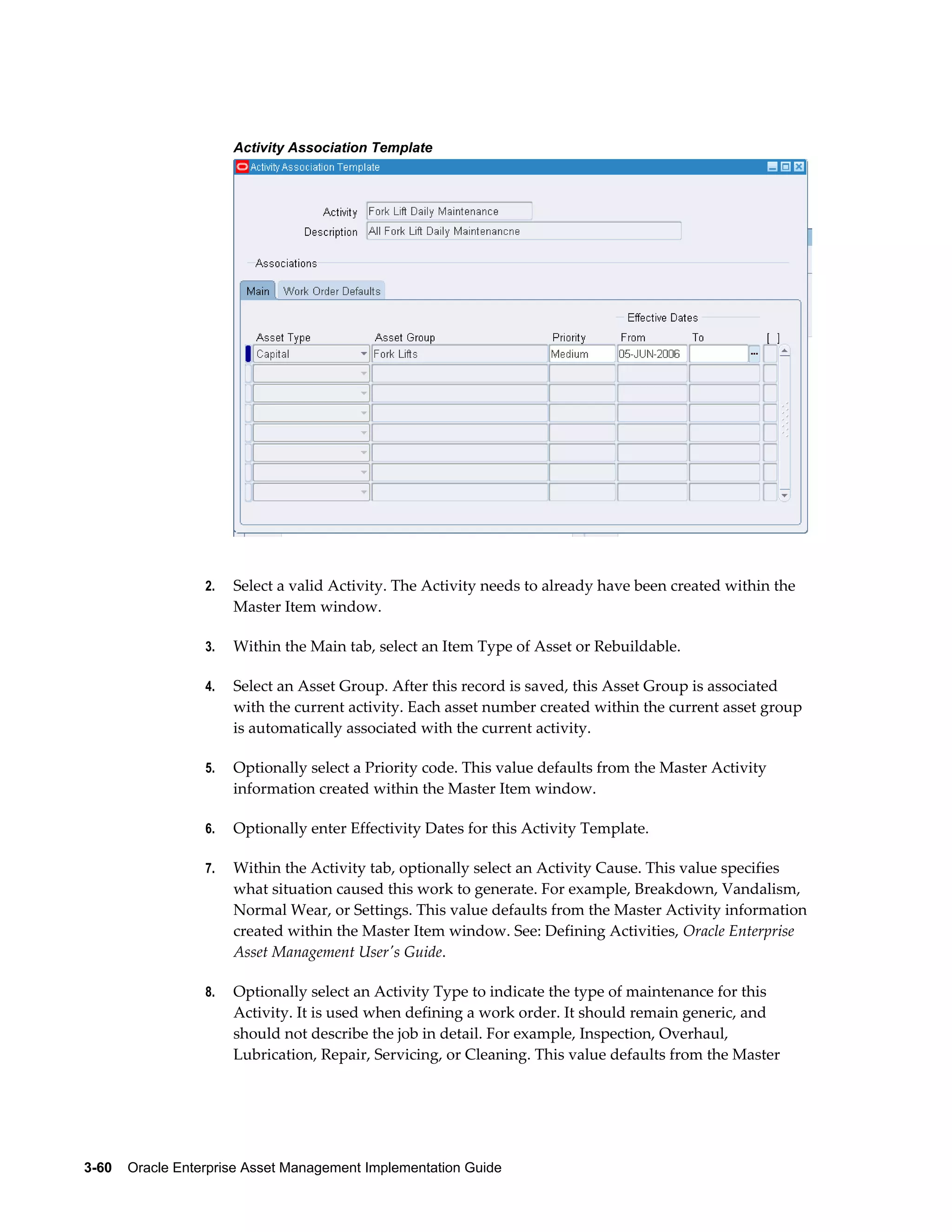 Activity Association Template

2.

Select a valid Activity. The Activity needs to already have been created within the
Master Item window.

3.

Within the Main tab, select an Item Type of Asset or Rebuildable.

4.

Select an Asset Group. After this record is saved, this Asset Group is associated
with the current activity. Each asset number created within the current asset group
is automatically associated with the current activity.

5.

Optionally select a Priority code. This value defaults from the Master Activity
information created within the Master Item window.

6.

Optionally enter Effectivity Dates for this Activity Template.

7.

Within the Activity tab, optionally select an Activity Cause. This value specifies
what situation caused this work to generate. For example, Breakdown, Vandalism,
Normal Wear, or Settings. This value defaults from the Master Activity information
created within the Master Item window. See: Defining Activities, Oracle Enterprise
Asset Management User's Guide.

8.

Optionally select an Activity Type to indicate the type of maintenance for this
Activity. It is used when defining a work order. It should remain generic, and
should not describe the job in detail. For example, Inspection, Overhaul,
Lubrication, Repair, Servicing, or Cleaning. This value defaults from the Master

3-60    Oracle Enterprise Asset Management Implementation Guide

 