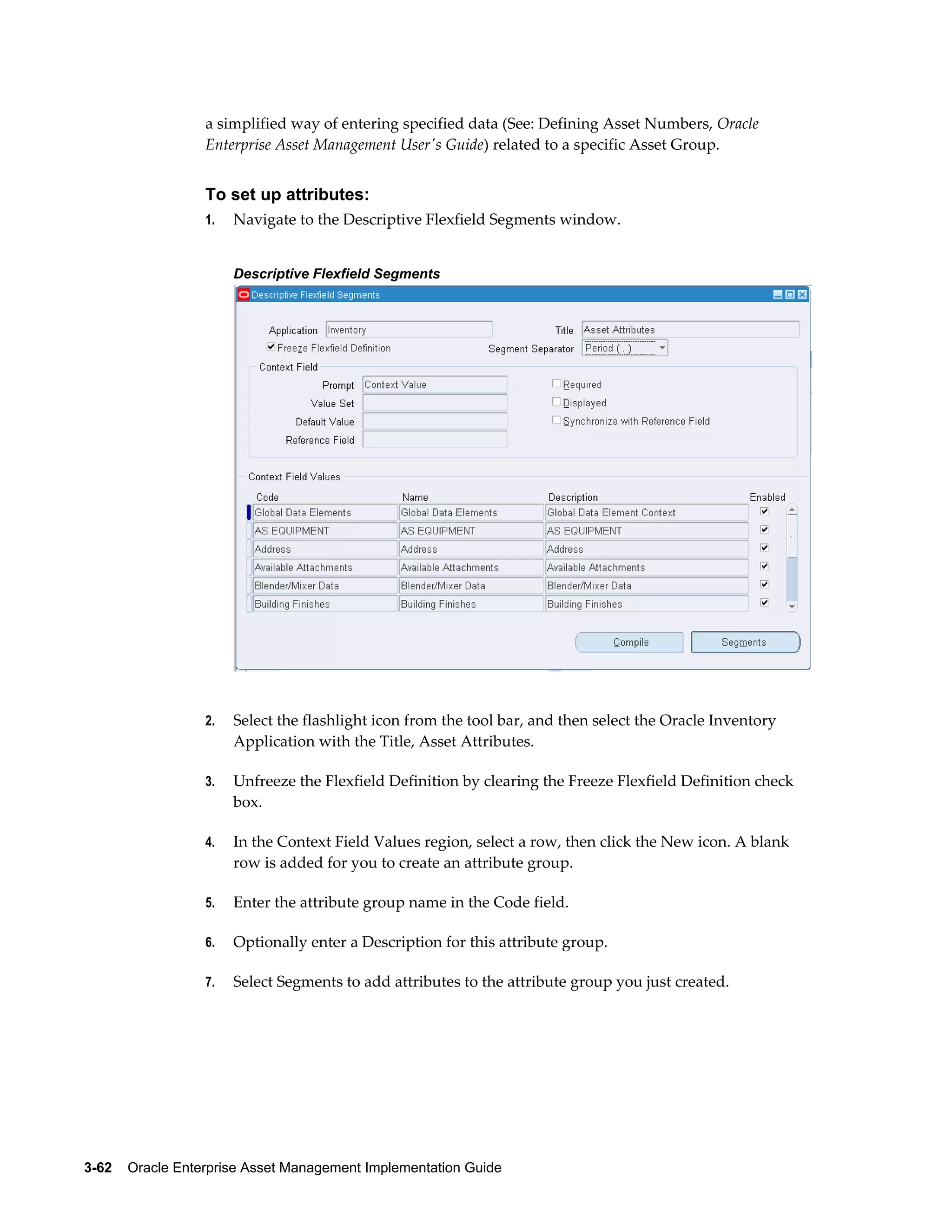 a simplified way of entering specified data (See: Defining Asset Numbers, Oracle
Enterprise Asset Management User's Guide) related to a specific Asset Group.

To set up attributes:
1.

Navigate to the Descriptive Flexfield Segments window.
Descriptive Flexfield Segments

2.

Select the flashlight icon from the tool bar, and then select the Oracle Inventory
Application with the Title, Asset Attributes.

3.

Unfreeze the Flexfield Definition by clearing the Freeze Flexfield Definition check
box.

4.

In the Context Field Values region, select a row, then click the New icon. A blank
row is added for you to create an attribute group.

5.

Enter the attribute group name in the Code field.

6.

Optionally enter a Description for this attribute group.

7.

Select Segments to add attributes to the attribute group you just created.

3-62    Oracle Enterprise Asset Management Implementation Guide

 