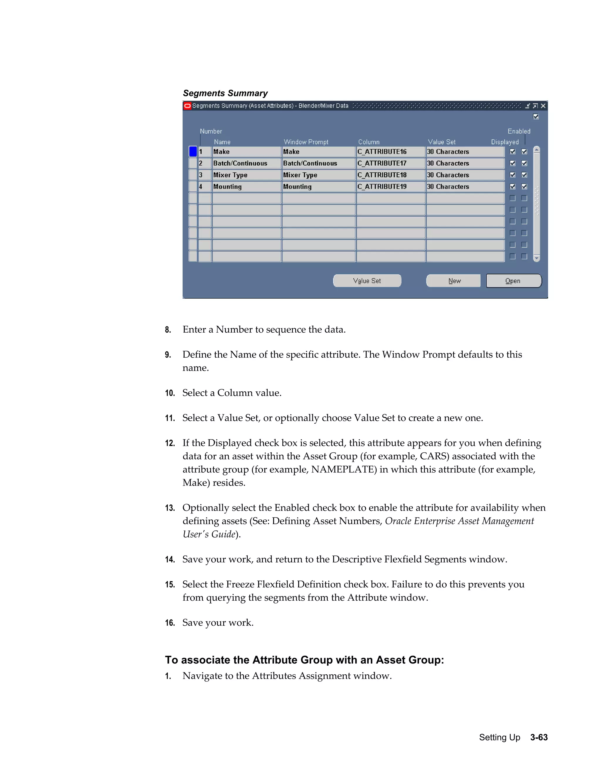 Segments Summary

8.

Enter a Number to sequence the data.

9.

Define the Name of the specific attribute. The Window Prompt defaults to this
name.

10. Select a Column value.
11. Select a Value Set, or optionally choose Value Set to create a new one.
12. If the Displayed check box is selected, this attribute appears for you when defining

data for an asset within the Asset Group (for example, CARS) associated with the
attribute group (for example, NAMEPLATE) in which this attribute (for example,
Make) resides.
13. Optionally select the Enabled check box to enable the attribute for availability when

defining assets (See: Defining Asset Numbers, Oracle Enterprise Asset Management
User's Guide).
14. Save your work, and return to the Descriptive Flexfield Segments window.
15. Select the Freeze Flexfield Definition check box. Failure to do this prevents you

from querying the segments from the Attribute window.
16. Save your work.

To associate the Attribute Group with an Asset Group:
1.

Navigate to the Attributes Assignment window.

Setting Up    3-63

 