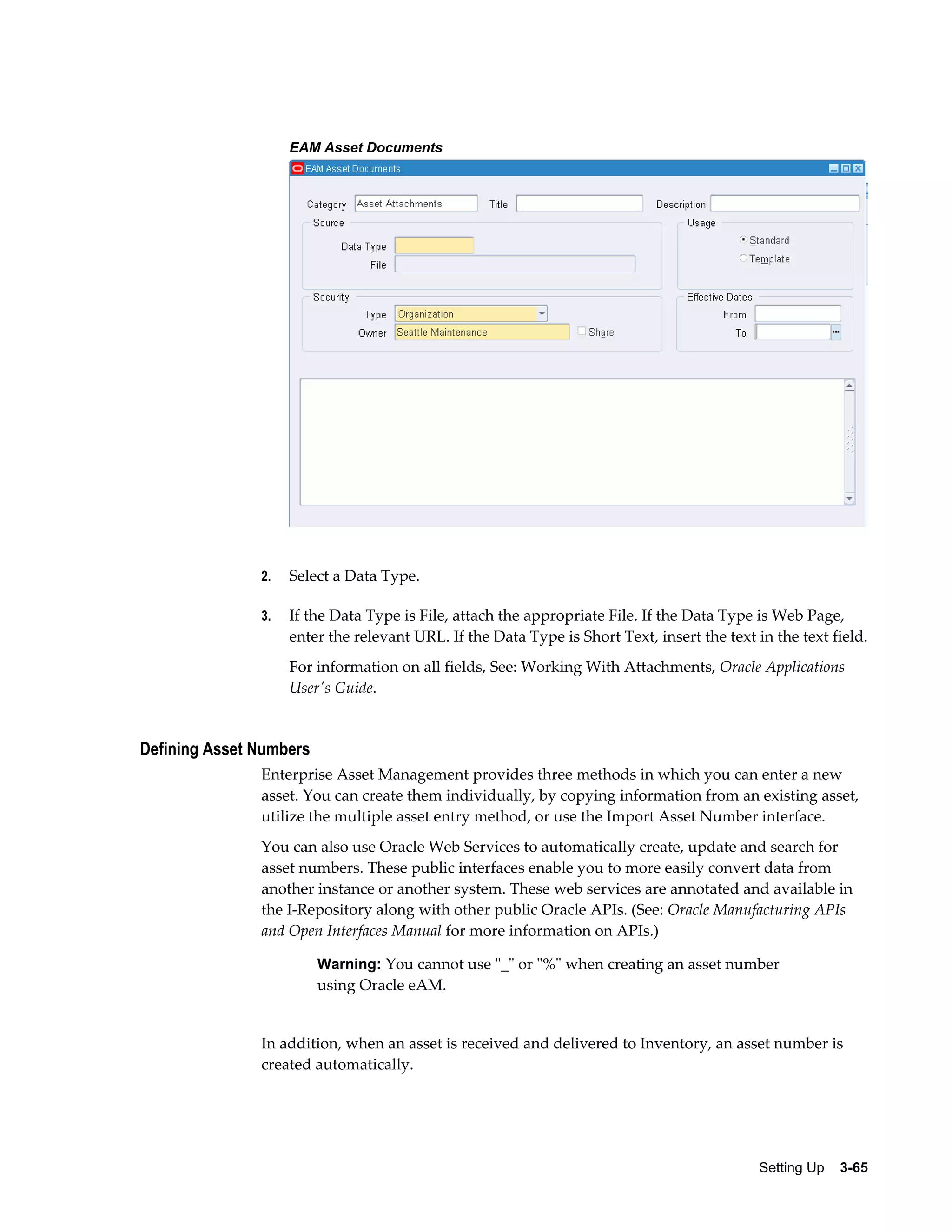 EAM Asset Documents

2.

Select a Data Type.

3.

If the Data Type is File, attach the appropriate File. If the Data Type is Web Page,
enter the relevant URL. If the Data Type is Short Text, insert the text in the text field.
For information on all fields, See: Working With Attachments, Oracle Applications
User's Guide.

Defining Asset Numbers
Enterprise Asset Management provides three methods in which you can enter a new
asset. You can create them individually, by copying information from an existing asset,
utilize the multiple asset entry method, or use the Import Asset Number interface.
You can also use Oracle Web Services to automatically create, update and search for
asset numbers. These public interfaces enable you to more easily convert data from
another instance or another system. These web services are annotated and available in
the I-Repository along with other public Oracle APIs. (See: Oracle Manufacturing APIs
and Open Interfaces Manual for more information on APIs.)
Warning: You cannot use "_" or "%" when creating an asset number

using Oracle eAM.

In addition, when an asset is received and delivered to Inventory, an asset number is
created automatically.

Setting Up    3-65

 