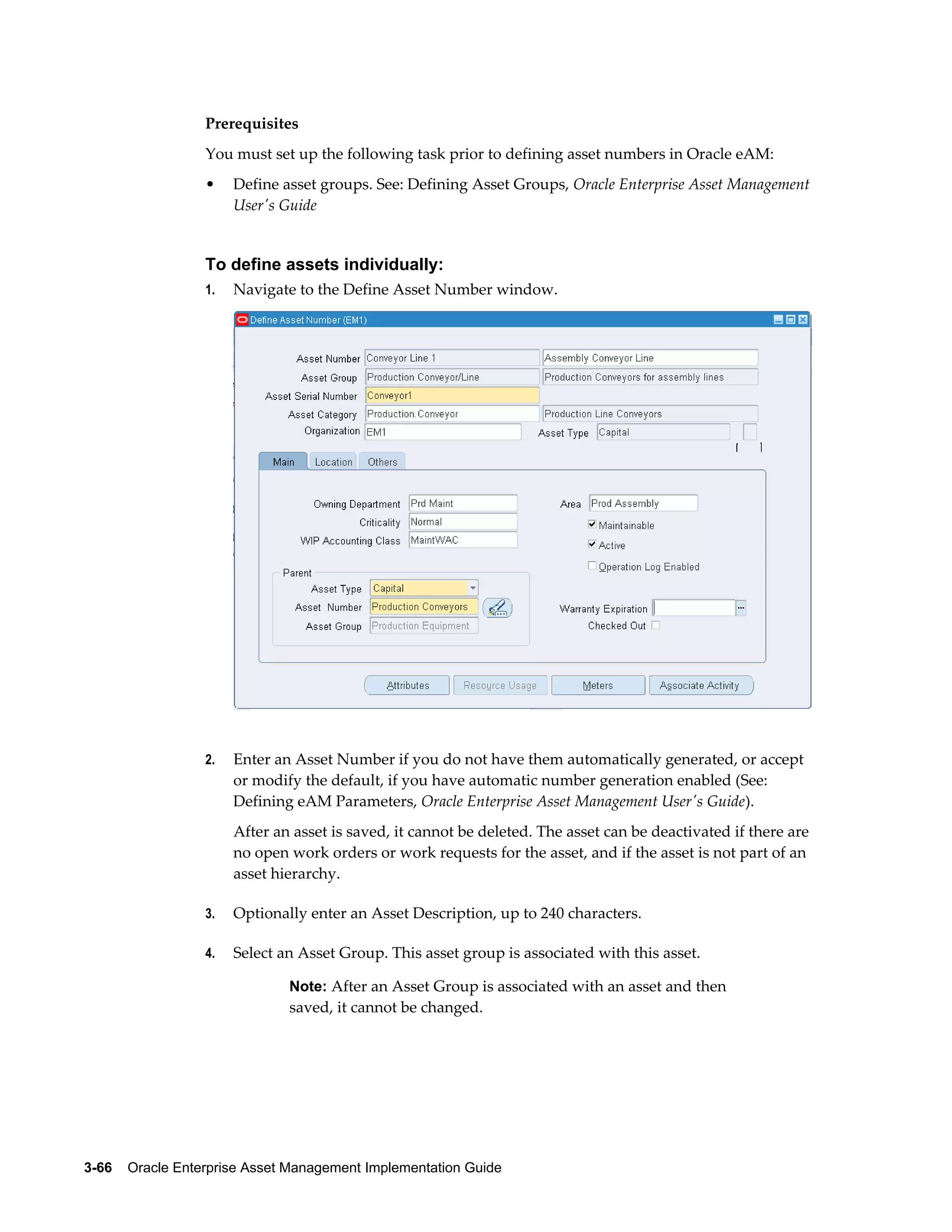 Prerequisites
You must set up the following task prior to defining asset numbers in Oracle eAM:
•

Define asset groups. See: Defining Asset Groups, Oracle Enterprise Asset Management
User's Guide

To define assets individually:
1.

Navigate to the Define Asset Number window.

2.

Enter an Asset Number if you do not have them automatically generated, or accept
or modify the default, if you have automatic number generation enabled (See:
Defining eAM Parameters, Oracle Enterprise Asset Management User's Guide).
After an asset is saved, it cannot be deleted. The asset can be deactivated if there are
no open work orders or work requests for the asset, and if the asset is not part of an
asset hierarchy.

3.

Optionally enter an Asset Description, up to 240 characters.

4.

Select an Asset Group. This asset group is associated with this asset.
Note: After an Asset Group is associated with an asset and then

saved, it cannot be changed.

3-66    Oracle Enterprise Asset Management Implementation Guide

 
